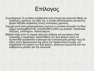 Δπίινγνο
΢πκπέξαζκα: Ζ γπλαίθα αλεμάξηεηα από επνρή θαη θνηλσλία έδεημε κε
  πνηθίινπο ηξόπνπο ηελ αμία ηεο ,ε νπνία θαηαπηεζκέλε γηα αηώλεο
  βξήθε δηέμνδν έθθξαζεο ζηνπο λεόηεξνπο ρξόλνπο.
΢ήκεξα κεηά από καθξνρξνλίνπο αγώλεο ε γπλαίθα ζπλερίδεη λα δίλεη
  κάρεο αλαιακβάλνληαο πνιπζύλζεην ξόιν σο κεηέξα, λνηθνθπξά,
  ζύδπγνο, επηζηήκσλ, πνιηηεπόκελε.
Βέβαηα πέξα από ηε λνκηθή εμίζσζε αλδξώλ θαη γπλαηθώλ είλαη
  αλαγθαία ε πεξαηηέξσ πξνζπάζεηα ησλ δπν θύισλ ώζηε λα
  θαηαθηεζεί νπζηαζηηθά ε ηζνηηκία θαη ε αιιειεγγύε κεηαμύ ηνπο.Οη
  αμίεο απηέο ζεκειηώλνπλ όρη κόλν ηελ πξνζσπηθή επηπρία, ηελ
  ηζνξξνπία ζηε ζρέζε ησλ δπν θύισλ, αιιά θαη εγγπώληαη έλα πην
  αλζξώπηλν κέιινλ γηα ηελ θνηλσλία.
 