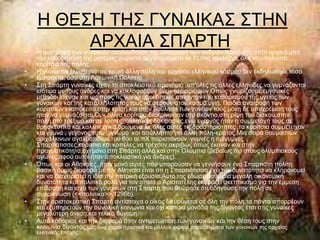 Ζ ΘΔ΢Ζ ΣΖ΢ ΓΤΝΑΗΚΑ΢ ΢ΣΖΝ
•
         ΑΡΥΑΗΑ ΢ΠΑΡΣΖ
    Ζ αλαηξνθή ησλ γπλαηθώλ αθνινπζνύζε ηελ αλαηξνθή ησλ αλδξώλ.Κνηλή ζην ζπίηη αξρηθά ππό
    ηελ θαζνδήγεζε ηεο κεηέξαο,ρσξηζηά αξγόηεξα(κεηα ηα 7),ζηηο αγειεο κε όια ηα ππόινηπα
    θνξίηζηα ηεο πόιεο.
•   Ζ γπλαηθεία ειεπζεξία ζε θακηά άιιε πόιε ηνπ αξραίνπ ειιεληθνύ θόζκνπ δελ εθδειώζεθε ηόζν
    έκπξαθηα, όζν ζηε Λαθσληθή Πνιηηεία.
•   ΢ηε ΢πάξηε γπλαίθεο είραλ ην απνθιεηζηηθό πξνλόκην ,απ'νιεο ηηο άιιεο ειιελίδεο,λα γπκλάδνληαη
    ηζόηηκα κε ηνπο άλδξεο θαη λα θπθινθνξνύλ άλεπ πεξηνξηζκώλ.Οπσο γλσξίδνπκε,επγνληθέο
    κέζνδνη ίζρπαλ θαη σο πξνο ηηο γπλαίθεο,νη νπνηεο απηνληαλ ηνπ θαζνξηζκνπ ηεο πγεηαο ησλ
    γπλαηθσλ θαη ηεο θαηαιιεινηεηαο ηνπο λα θεξνπλ ζηνλ θνζκν πγηή. Παηδηά αλαηξνθή ησλ
    θνξηηζηώλ ελαπόθεηην ζηελ θξίζε θαη ζηελ βνύιεζε ησλ γνλέσλ ηνύο κόλε δε ππνρξέσζε ηνπο
    ήηαλ λα γπκλάδνληαη.Οπθ νιίγα θνξίηζηα,δηαθξίλνληαλ ζην αθόληην,ζηε ξίςε ηνπ δίζθνπ,ζηελ
    πάιε,ζην ηξέμηκν θαη ζε ινηπέο αζιεηηθέο δνθηκαζίεο,ελσ ελεξγόο ήηαλ ε ζπκκεηνρή ηνπο,ζε
    ζξεζθεπηηθά θαη θαιιηηερληθά δξώκελα.΢ε όιεο απηέο ηηο δξαζηεξηόηεηεο ,ηα θνξίηζηα ζπκκεηείραλ
    θαη γπκλά , γεγνλνο πξσηόγλσξν θαη αζύιιεπην γηα άιιε πόιε-θξάηνο.Μηα ζεηξά ζαπκαζηώλ
    νξηράιθηλσλ αγαικαηηδίσλ ηνπ 6νπ αη.πΥ παξηζηάλνπλ γπκλέο ε εκίγπκλεο
    ΢παξηηάηηζζεο,θνξίηζηα θαη θνπέιεο,λα ηξέρνπλ,αθξηβώο όπσο έθαλαλ θαη ζηελ
    πξαγκαηηθόηεηα,νρη κόλν ζηε ΢πάξηε αιιά θαη ζηελ Οιύκπηα (βεβαίσο όρη ζηνπο νιπκπηαθνύο
    αγώλεο,αθνύ απηνί ήηαλ απνθιεηζηηθά γηα άλδξεο).
•   ΋πσο θαη νη Αζελαίεο, ήηαλ κνλό απηέο πνπ κπνξνύζαλ λα γελλήζνπλ έλα ΢παξηηάηε πνιίηε
    βαζηθή όκσο δηαθνξά κε ηελ Αζελαία είλαη όηη ε ΢παξηηάηηζζα έρεη ηελ δπλαηόηεηα λα θιεξνλνκεί
    θαη λα δηαρεηξηζηεί ε ηδία ηελ παηξηθή εμνπζία.Απηό ηεο έδσζε βαζκηαία κεγάιε νηθνλνκηθή
    δπλαηόηεηα θαη πνιηηηθό ξνιό γηα ηνλ νπνίν ν Αξηζηνηέιεο εθθξάδεη ζθεπηηθηζκό γηα ηελ έκκεζε
    επίδξαζε θαη ηζρύ ησλ γπλαηθώλ ζηε ΢πάξηε,πνπ ζεώξεζε όηη νδεγνύζε ηελ πόιε ζε
    ζπξξίθλσζε (<<πνιηηηθα>>,1296b).
•   ΢ηελ αξηζηνθξαηηθή ΢παξηή αληίζηνηρα ν νίθνο δηεπξύλεηαη ζε όιε ηελ πόιε,ηα πάληα απνξξένπλ
    θαη εμππεξεηνύλ ηελ ζπλνιηθή θνηλσλία θαη όρη θάπνηα κνλάδα ηεο,δίλνληαο έηζη ζηηο γπλαίθεο
    κεγαιύηεξε άλεζε,θαη ηειηθά δύλακε.
•   Απηό θαζόξηζε θαη ηελ δηαθνξά ζηελ αληηκεηώπηζε ησλ γπλαηθώλ θαη ηελ ζέζε ηνπο ζηελ
    θνηλσλία,δίλνληαο καο δπν ραξαθηεξηζηηθά θαη κάιινλ αθξαία παξαδείγκαηα ησλ γπλαηθώλ ηεο αξραίαο
    ειιεληθήο επνρήο.
 