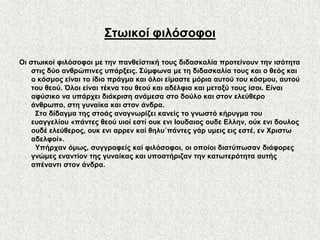 ΢ησηθνί θηιόζνθνη

Οη ζησηθνί θηιόζνθνη κε ηελ παλζετζηηθή ηνπο δηδαζθαιία πξνηείλνπλ ηελ ηζόηεηα
    ζηηο δύν αλζξώπηλεο ππάξμεηο. ΢ύκθσλα κε ηε δηδαζθαιία ηνπο θαη ν ζεόο θαη
    ν θόζκνο είλαη ην ίδην πξάγκα θαη όινη είκαζηε κόξηα απηνύ ηνπ θόζκνπ, απηνύ
    ηνπ ζενύ. Όινη είλαη ηέθλα ηνπ ζενύ θαη αδέιθηα θαη κεηαμύ ηνπο ίζνη. Δίλαη
    αθύζηθν λα ππάξρεη δηάθξηζε αλάκεζα ζην δνύιν θαη ζηνλ ειεύζεξν
    άλζξσπν, ζηε γπλαίθα θαη ζηνλ άλδξα.
     ΢ην δίδαγκα ηεο ζηνάο αλαγλσξίδεη θαλείο ην γλσζηό θήξπγκα ηνπ
    επαγγειίνπ «πάληεο ζενύ πηνί εζηί νπθ ελη Ηνπδαηνο νπδε Διιελ, νύθ ελη δνπινο
    νπδέ ειεύζεξνο, νπθ ελη αξξελ θαί ζειπ΄πάληεο γάξ πκεηο εηο εζηέ, ελ Υξηζησ
    αδειθνί».
     Τπήξραλ όκσο, ζπγγξαθείο θαί θηιόζνθνη, νη νπνίνη δηαηύπσζαλ δηάθνξεο
    γλώκεο ελαληίνλ ηεο γπλαίθαο θαη ππνζηήξηδαλ ηελ θαησηεξόηεηα απηήο
    απέλαληη ζηνλ άλδξα.
 