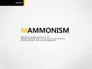 CONCEPT




     MAMMONISM
     황금만능주의 또는 물질 만능주의라고도 한다.
     돈을 삶의 가장 중요한 가치로 여겨 모든 것은 돈과 연관시켜 생각하고,
     돈이면 무엇이든 할 수 있다는 돈 제일 주의를 일컫는다.
 