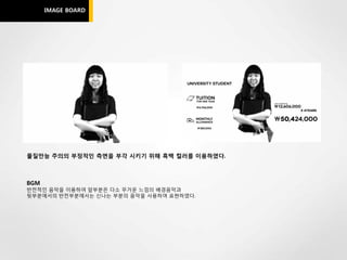 IMAGE BOARD




물질만능 주의의 부정적인 측면을 부각 시키기 위해 흑백 컬러를 이용하였다.



BGM
반전적인 음악을 이용하여 앞부분은 다소 무거운 느낌의 배경음악과
뒷부분에서의 반전부분에서는 신나는 부분의 음악을 사용하여 표현하였다.
 