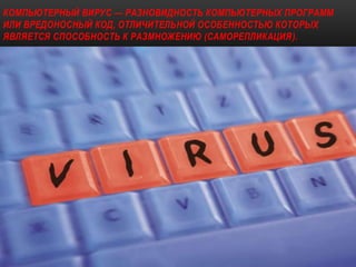 КОМПЬЮТЕРНЫЙ ВИРУС — РАЗНОВИДНОСТЬ КОМПЬЮТЕРНЫХ ПРОГРАММ
ИЛИ ВРЕДОНОСНЫЙ КОД, ОТЛИЧИТЕЛЬНОЙ ОСОБЕННОСТЬЮ КОТОРЫХ
ЯВЛЯЕТСЯ СПОСОБНОСТЬ К РАЗМНОЖЕНИЮ (САМОРЕПЛИКАЦИЯ).
 