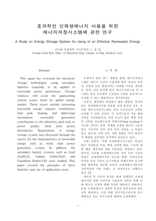 효과적인 신재생에너지 사용을 위한
                 에너지저장시스템에 관한 연구
A Study on Energy Storage System for Using of an Effective Renewable Energy
                           건국대 공과대학 전기공학과 노 광 철
            Gwang-Chul Roh, Dept. of Electrical Eng, College of Eng, Konkuk Univ.




                 Abstract                                             1. 서 론
    This paper has reviewed the electricity               이제까지 많은 연구 개발을 통해, 에너지저장시
 storage technologies using secondary                    스템은 에너지 공급의 고품질화 뿐만 아니라 안정
 batteries especially to be applied to                   성, 신뢰성 등을 향상시키는 다양한 이점을 제공한
 renewable power generations. Storage                    다. 특히, 전력 발전에 있어 에너지저장기술 및 시
                                                         스템은 발전 공급량과 수요량의 격차를 효과적으로
 solutions will assist the approaching
                                                         조절할 수 있는 해결책으로 제시된다.[1]
 current issues faced by global energy
                                                          더욱이, 생산량이 일정하지 않은 태양광, 풍력과
 market. These issues include increasing                 같은 신재생에너지를 이용한 전력 발전의 경우, 이
 renewable energy capacity contribution,                 러한 에너지저장시스템은 전력 수요공급의 균형을
 load peak shaping, and addressing                       조절할 수 있을 것이다. 즉, 전력수요가 적을 때에
 intermittent      renewable        generation           전력을 저장하였다가, 전력 수요가 많을 때에 저장
 contributions to the electricity grid such as           된 전력을 공급함으로써 부하조절(load leveling)이
 power quality, short term power                         가능한 것이다. 또한, 차세대 신재생 에너지 기술개
 fluctuations. Requirement of energy                     발은 지속적인 생산 전력 단가 절감을 그 목표로
 storage system was discussed through the                하고 있으며, 이와 같은 개발 방향은 이미 풍력이
                                                         나 태양광 전력생산 분야에서 입증되고 있다.
 survey for the characteristics of renewable
                                                          이와 더불어, 미래 신재생에너지시장은 일정치
 energy such as wind, solor power
                                                         않은 전력발전 특성, 백업 전력원 확보, 수요에 대
 generation system. In addition, the                     한 빠른 대응성에 대한 어려움을 예상하고 있다.
 secondary battery systems such as Lead                  따라서, 이러한 신재생에너지와 전력 저장 기술의
 Acid(LA), Sodium Sulfur(NaS) and                        통합은 신재생에너지의 공급량 확대, 전력공급의
 Vanadium Redox(VR) were studied. This                   안정성 등의 기술적 요구사항과 미래시장의 요구에
 paper covered the principles of these                   대한 해결책을 제공할 것이다. 신재생에너지분야의
 batteries and one of application cases.                 전력저장의 적용 사례는 전 세계적으로 진행되고
                                                         있다. [2]
                                                          따라서 본 논문의 목적은 현재 진행중인 신재생
                                                         에너지를 위한 전력저장 기술들의 검토를 통해 미
                                                         래 에너지 시장에 대해 적절히 대응하기 위함이다.
                                                         또한 신재생에너지 전원의 특징과 전력자장의 필요
                                                         성을 확인하고, 이를 위한 전력저장기술로써 연구
                                                         개발되고 있는 전지기술에 대하여 소개하겠다.


                                                 - 1 -
 