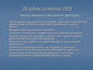 Исходное состояние ДОУ
            Анализ внешних и внутренних факторов:
   За последние годы достаточно высокие результаты диагностики
    уровня развития выпускников подготовительной к школе
    группы.
   Внедрены ряд парциальных программ.
   Сложился стабильный, профессионально-зрелый коллектив.
   Наличие авторских программ и технологий, участие в работе
    районных методических объединений.
   Накоплен опыт в работе по нравственному и эстетическому
    воспитанию.
   Готовность родителей влиять на создание условий для
    обеспечения качества дошкольных образовательных услуг.
   Установлены устойчивые взаимодействия с культурно-
    образовательными учреждениями района и города.
 