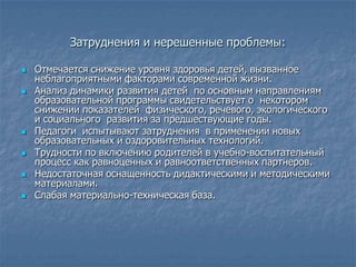 Затруднения и нерешенные проблемы:

   Отмечается снижение уровня здоровья детей, вызванное
    неблагоприятными факторами современной жизни.
   Анализ динамики развития детей по основным направлениям
    образовательной программы свидетельствует о некотором
    снижении показателей физического, речевого, экологического
    и социального развития за предшествующие годы.
   Педагоги испытывают затруднения в применении новых
    образовательных и оздоровительных технологий.
   Трудности по включению родителей в учебно-воспитательный
    процесс как равноценных и равноответственных партнеров.
   Недостаточная оснащенность дидактическими и методическими
    материалами.
   Слабая материально-техническая база.
 