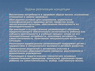 Задачи реализации концепции
   Воспитание потребности в здоровом образе жизни, осознанное
    отношение к своему здоровью.
   Обогащение условий для сохранения, укрепления
    психофизического здоровья детей, привитие основ
    экологической культуры, обеспечение безопасности их
    жизнедеятельности.
   Организация и осуществление развивающего обучения,
    предполагающего обязательную включенность ребенка как
    субъекта деятельности в учебный процесс: опора на его
    познавательные потребности, поисковую активность,
    самостоятельность, позитивное эмоциональное восприятие
    ситуации.
   Реализация коррекционно-развивающей поддержки детям с
    трудностями в эмоционально-волевом и речевом развитии.
   Привлечение родителей к активному участию в
    воспитательно-образовательном процессе, реализуемом в
    дошкольном учреждении.
   Реализация в педагогических технологиях основных
    гуманистических принципов: ненасилия, признания права
    ребенка на самостоятельность, выбор, собственную жизнь.
 
