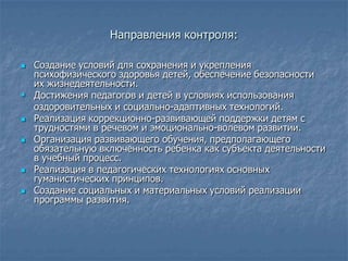 Направления контроля:

 Создание условий для сохранения и укрепления
  психофизического здоровья детей, обеспечение безопасности
  их жизнедеятельности.
 Достижения педагогов и детей в условиях использования
  оздоровительных и социально-адаптивных технологий.
 Реализация коррекционно-развивающей поддержки детям с
  трудностями в речевом и эмоционально-волевом развитии.
 Организация развивающего обучения, предполагающего
  обязательную включенность ребенка как субъекта деятельности
  в учебный процесс.
 Реализация в педагогических технологиях основных
  гуманистических принципов.
 Создание социальных и материальных условий реализации
  программы развития.
 