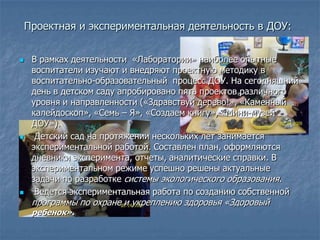 Проектная и экспериментальная деятельность в ДОУ:


    В рамках деятельности «Лаборатории» наиболее опытные
     воспитатели изучают и внедряют проектную методику в
     воспитательно-образовательный процесс ДОУ. На сегодняшний
     день в детском саду апробировано пять проектов различного
     уровня и направленности («Здравствуй дерево!», «Каменный
     калейдоскоп», «Семь – Я», «Создаем книгу», «Мини-музей
     ДОУ»).
     Детский сад на протяжении нескольких лет занимается
     экспериментальной работой. Составлен план, оформляются
     дневники эксперимента, отчеты, аналитические справки. В
     экспериментальном режиме успешно решены актуальные
     задачи по разработке системы экологического образования.
     Ведется экспериментальная работа по созданию собственной
     программы по охране и укреплению здоровья «Здоровый
     ребенок».
 