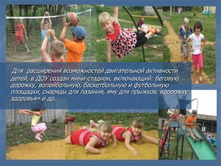 Для расширения возможностей двигательной активности
детей, в ДОУ создан мини-стадион, включающий: беговую
дорожку, волейбольную, баскетбольную и футбольную
площадки, снаряды для лазания, яму для прыжков, «дорожку
здоровья» и др.
 