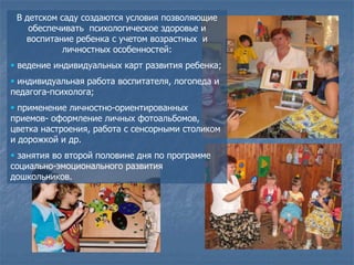 В детском саду создаются условия позволяющие
    обеспечивать психологическое здоровье и
   воспитание ребенка с учетом возрастных и
            личностных особенностей:
 ведение индивидуальных карт развития ребенка;
 индивидуальная работа воспитателя, логопеда и
педагога-психолога;
 применение личностно-ориентированных
приемов- оформление личных фотоальбомов,
цветка настроения, работа с сенсорными столиком
и дорожкой и др.
 занятия во второй половине дня по программе
социально-эмоционального развития
дошкольников.
 