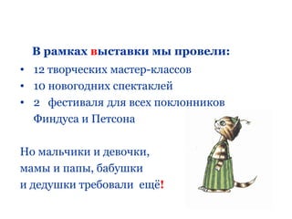 В рамках выставки мы провели:
• 12 творческих мастер-классов
• 10 новогодних спектаклей
• 2 фестиваля для всех поклонников
  Финдуса и Петсона

Но мальчики и девочки,
мамы и папы, бабушки
и дедушки требовали ещё!
 