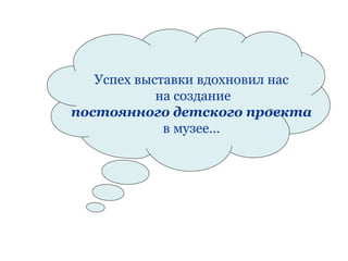 Успех выставки вдохновил нас
            на создание
постоянного детского проекта
             в музее…
 