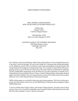 NBER WORKING PAPER SERIES




                            MEN, WOMEN, AND MACHINES:
                       HOW TRADE IMPACTS GENDER INEQUALITY

                                           Chinhui Juhn
                                          Gergely Ujhelyi
                                     Carolina Villegas-Sanchez

                                        Working Paper 18106
                                http://www.nber.org/papers/w18106


                      NATIONAL BUREAU OF ECONOMIC RESEARCH
                               1050 Massachusetts Avenue
                                 Cambridge, MA 02138
                                      May 2012




We would like to thank Yona Rubinstein, Nathan Nunn and Peter Morrow for their thoughtful discussions
of an earlier version of the paper. We also want to thank Eric Verhoogen and seminar participants
at LSE, Dalhousie, and the LACEA-Conference of the Trade and Integration Growth Network, 18th
Annual Empirical Investigations in International Trade. We would ike to thank INEGI officials for
granting on-site access to the firm level data used in this study under the commitment of complying
with the confidentiality requirements set by the Mexican Laws and in particular, to Gerardo Leyva,
Adriana Ramirez Nava and Gabriel Romero Velasco. Carolina Villegas-Sanchez acknowledges financial
support from Banco Sabadell. The views expressed herein are those of the authors and do not necessarily
reflect the views of the National Bureau of Economic Research.

NBER working papers are circulated for discussion and comment purposes. They have not been peer-
reviewed or been subject to the review by the NBER Board of Directors that accompanies official
NBER publications.

© 2012 by Chinhui Juhn, Gergely Ujhelyi, and Carolina Villegas-Sanchez. All rights reserved. Short
sections of text, not to exceed two paragraphs, may be quoted without explicit permission provided
that full credit, including © notice, is given to the source.
 