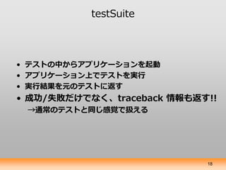 testSuite



• テストの中からアプリケーションを起動
• アプリケーション上でテストを実行
• 実行結果を元のテストに返す
• 成功/失敗だけでなく、traceback 情報も返す!!
 →通常のテストと同じ感覚で扱える




...