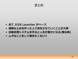 まとめ




•   全て JCGS Launcher がベース
•   強固な土台を作った上で派生させていくことが大事
•   自動処理システムを作ると人生が豊かになる(要出典)
•   ムダなことをして働きたくない!!




                                22
 