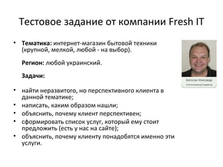 Тестовое задание от компании Fresh IT
• Тематика: интернет-магазин бытовой техники
  (крупной, мелкой, любой - на выбор).
  Регион: любой украинский.
  Задачи:

• найти неразвитого, но перспективного клиента в
  данной тематике;
• написать, каким образом нашли;
• объяснить, почему клиент перспективен;
• сформировать список услуг, который ему стоит
  предложить (есть у нас на сайте);
• объяснить, почему клиенту понадобятся именно эти
  услуги.
 