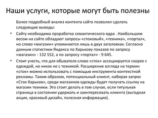 Наши услуги, которые могут быть полезны
   Более подробный анализ контента сайта позволил сделать
   следующие выводы:
 • Сайту необходима проработка семантического ядра . Наибольшим
   весом на сайте обладают запросы «стоковый», «техника», «портал»,
   но слово «магазин» упоминается лишь в двух заголовках. Согласно
   данным статистики Яндекса по Харькову показов по запросу
   «магазин» - 132 552, а по запросу «портал» - 9 645.
 • Стоит учесть, что для обывателя слово «сток» ассоциируется скорее с
   одеждой, но никак не с техникой. Расширение взгляда на термин
   «сток» можно использовать с помощью инструмента контекстной
   рекламы. Таким образом, потенциальный клиент, набирая запрос
   «Сток Харьков», среди магазинов одежды будет получать ссылку на
   магазин техники. Это стоит делать в том случае, если титульная
   страница в состоянии удержать и заинтересовать клиента (выгодная
   акция, красивый дизайн, полезная информация).
 