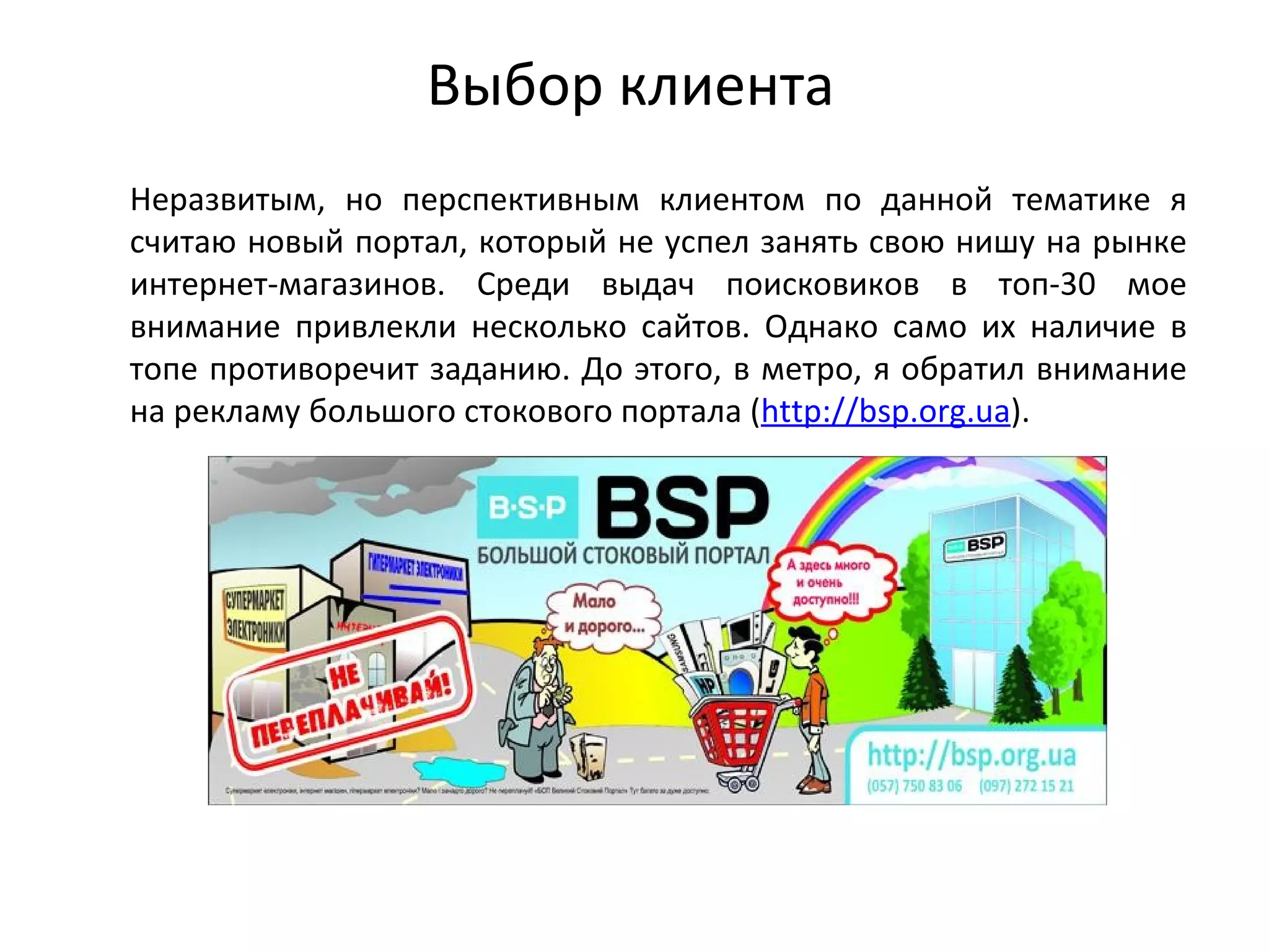 Выбор клиента
Неразвитым, но перспективным клиентом по данной тематике я
считаю новый портал, который не успел занять свою нишу на рынке
интернет-магазинов. Среди выдач поисковиков в топ-30 мое
внимание привлекли несколько сайтов. Однако само их наличие в
топе противоречит заданию. До этого, в метро, я обратил внимание
на рекламу большого стокового портала (http://bsp.org.ua).
 