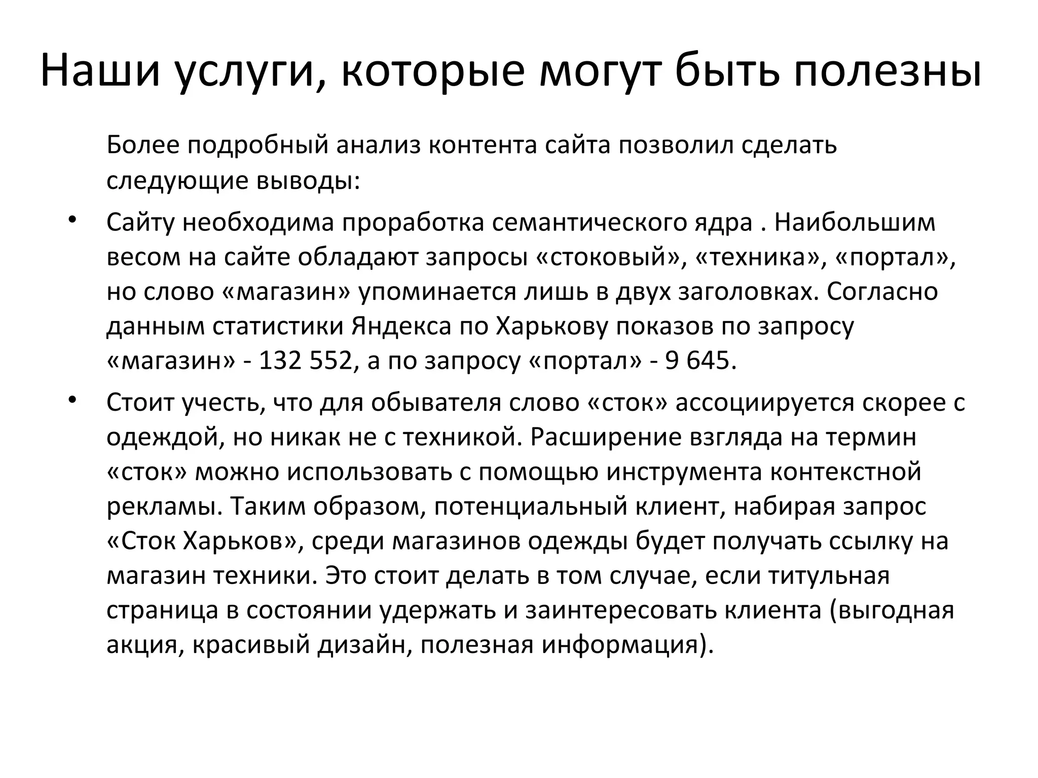 Наши услуги, которые могут быть полезны
   Более подробный анализ контента сайта позволил сделать
   следующие выводы:
 • Сайту необходима проработка семантического ядра . Наибольшим
   весом на сайте обладают запросы «стоковый», «техника», «портал»,
   но слово «магазин» упоминается лишь в двух заголовках. Согласно
   данным статистики Яндекса по Харькову показов по запросу
   «магазин» - 132 552, а по запросу «портал» - 9 645.
 • Стоит учесть, что для обывателя слово «сток» ассоциируется скорее с
   одеждой, но никак не с техникой. Расширение взгляда на термин
   «сток» можно использовать с помощью инструмента контекстной
   рекламы. Таким образом, потенциальный клиент, набирая запрос
   «Сток Харьков», среди магазинов одежды будет получать ссылку на
   магазин техники. Это стоит делать в том случае, если титульная
   страница в состоянии удержать и заинтересовать клиента (выгодная
   акция, красивый дизайн, полезная информация).
 