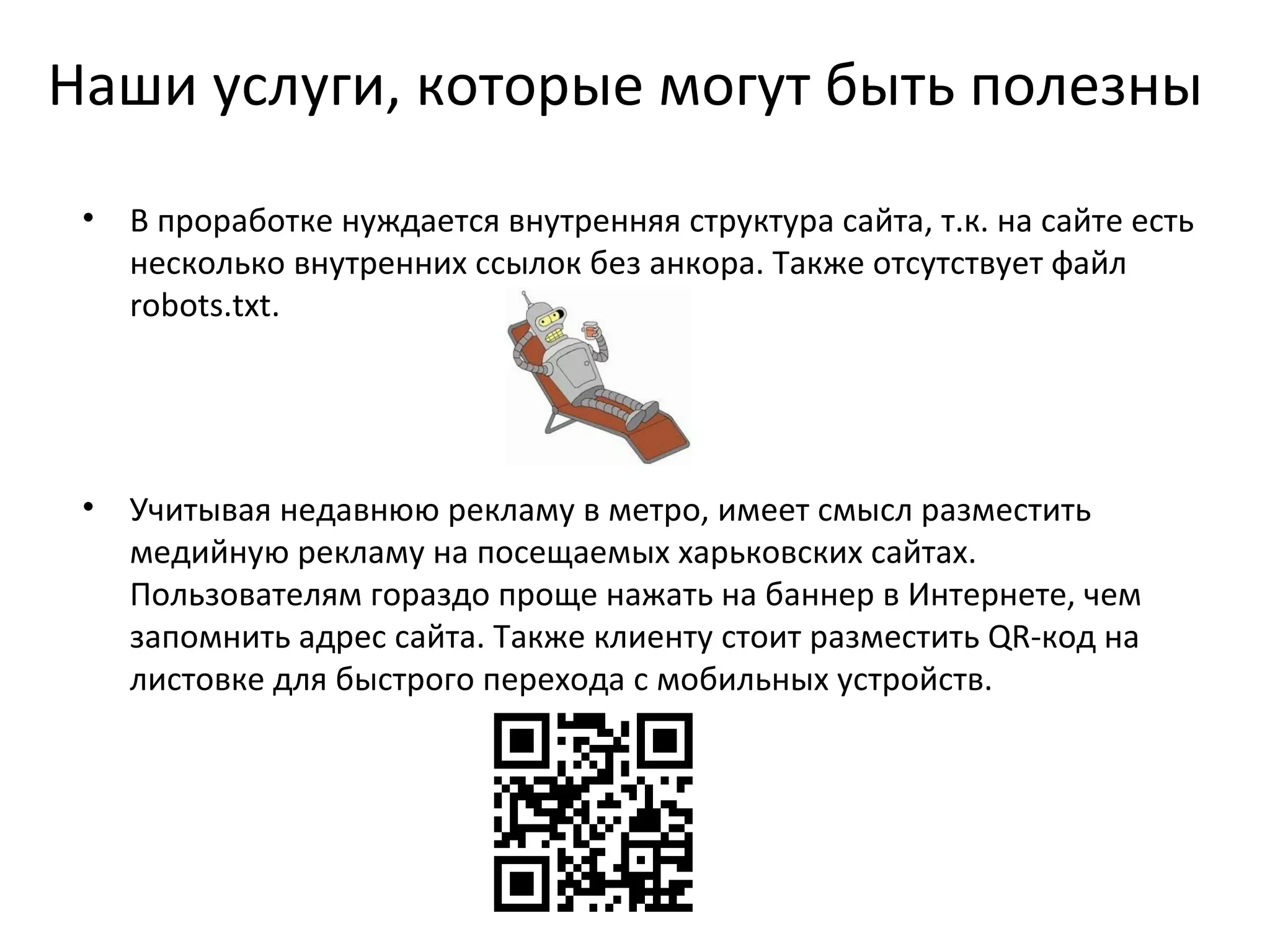 Наши услуги, которые могут быть полезны
 •   В проработке нуждается внутренняя структура сайта, т.к. на сайте есть
     несколько внутренних ссылок без анкора. Также отсутствует файл
     robots.txt.




 •   Учитывая недавнюю рекламу в метро, имеет смысл разместить
     медийную рекламу на посещаемых харьковских сайтах.
     Пользователям гораздо проще нажать на баннер в Интернете, чем
     запомнить адрес сайта. Также клиенту стоит разместить QR-код на
     листовке для быстрого перехода с мобильных устройств.
 