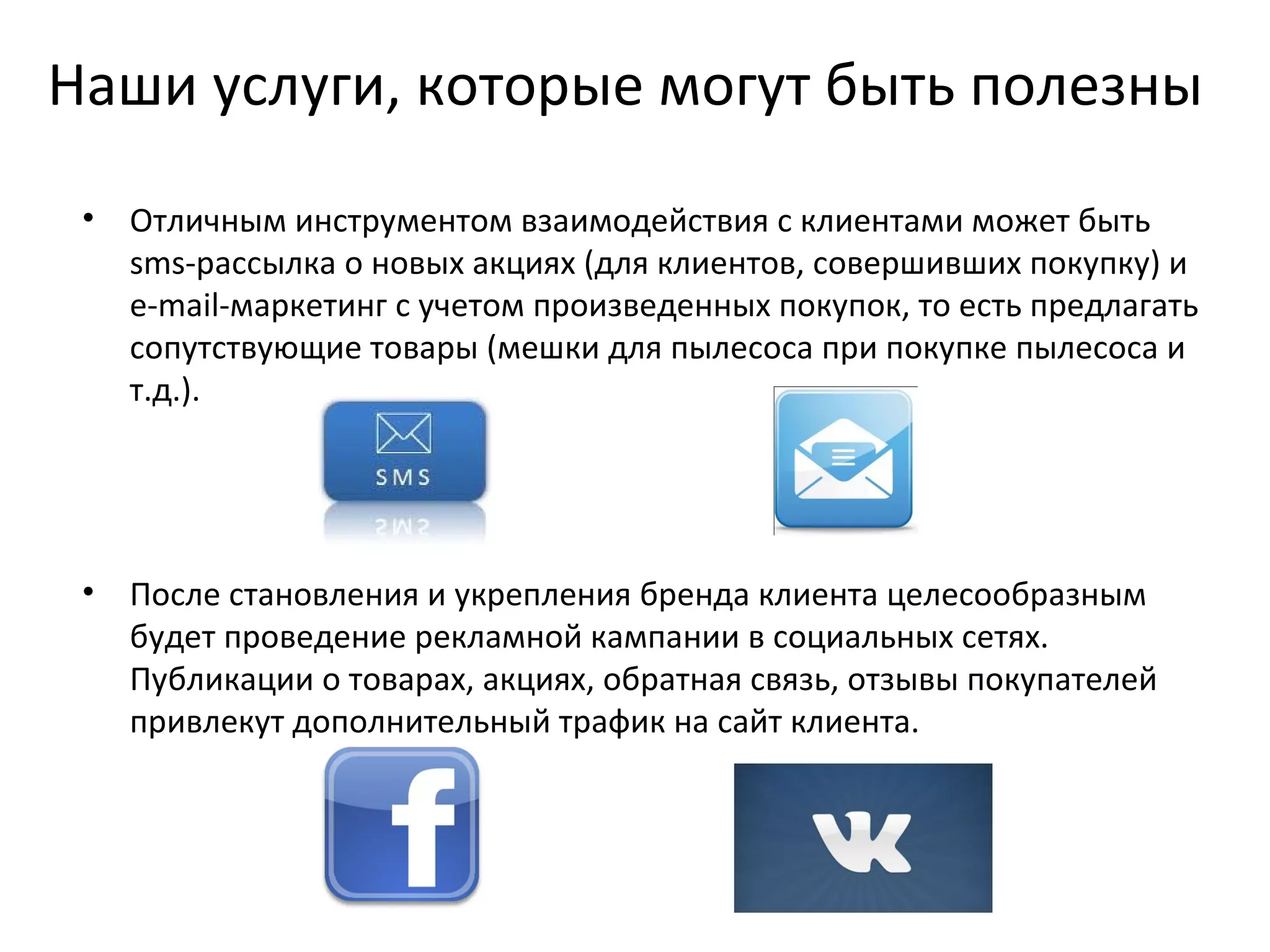Наши услуги, которые могут быть полезны
 •   Отличным инструментом взаимодействия с клиентами может быть
     sms-рассылка о новых акциях (для клиентов, совершивших покупку) и
     e-mail-маркетинг с учетом произведенных покупок, то есть предлагать
     сопутствующие товары (мешки для пылесоса при покупке пылесоса и
     т.д.).




 •   После становления и укрепления бренда клиента целесообразным
     будет проведение рекламной кампании в социальных сетях.
     Публикации о товарах, акциях, обратная связь, отзывы покупателей
     привлекут дополнительный трафик на сайт клиента.
 