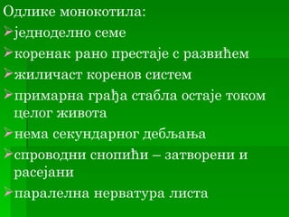 Одлике монокотила:
једноделно семе
коренак рано престаје с развићем
жиличаст коренов систем
примарна грађа стабла остаје током
 целог живота
нема секундарног дебљања
спроводни снопићи – затворени и
 расејани
паралелна нерватура листа
 