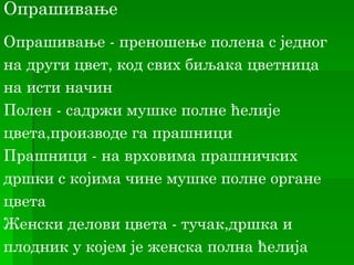 Опрашивање
Oпрашивање - преношење полена с једног
на други цвет, код свих биљака цветница
нa исти начин
Полен - садржи мушке полне ћелије
цвета,производе га прашници
Прашници - на врховима прашничких
дршки с којима чине мушке полне органе
цвета
Женски делови цвета - тучак,дршка и
плодник у којем је женска полна ћелија
 