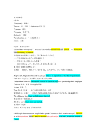 英文読解①
<単語>
Frequently 頻繁に
Tongue 舌、言語（→in tongue 言語で）
Progress 進歩
Persuade 説得する
Authority 国家
Pay attention to ～に注意を払う
Claim 主張


<設問・構文の分析>
The need for a language ( which is universally understood and spoken        ) is widely felt,
and frequently expressed.
等位接続詞の前後には文法上、同じ働きのものが来る
――①等位接続詞の後ろの形を確認する
――②前でそれと同じかたちを探す
――③同じ形になっているもの同士を並列に書き並べる
※主節と従属節を理解しよう。
従属節――接続詞、関係のついている SV。上の文では、カッコ部分が従属節。


At present, English is the only language (that is in a position to fill this requirement).
That 節が不完全な文＝関係代名詞で後ろから修飾。
The workers’ demand [that there should be a rise in pay] was ignored by their employer.
Demand 需要、要求（⇔supply 供給）
Ignore 無視する
That 節=完全な文――前の名詞が抽象名詞＝同格
関係代名詞との違い――同格の名詞節は抽象名詞の具体的内容が来る。（第 2 講参照）
We all have a face (that we hide away forever).
不完全な文＝関係代名詞
All of us know [that men are mortal].
名詞節の目的格
Mortal 死ぬべき運命（⇔immortal）


<Although there are more people (who speak Chinese as their mother-tongue), Chinese
is still too isolated and its writing system too unfamiliar to attract attention outside of
China.
 