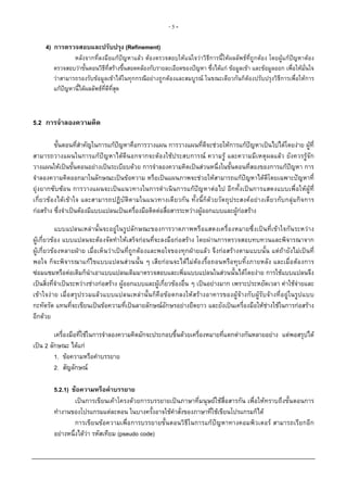 -5-

     4) การตรวจสอบและปรับปรุง (Refinement)
                หลังจากที่ลงมือแกปญหาแลว ตองตรวจสอบใหแนใจวาวิธีการนี้ใหผลลัพธที่ถูกตอง โดยผูแกปญหาตอง
        ตรวจสอบวาขั้นตอนวิธีที่สรางขึ้นสอดคลองกับรายละเอียดของปญหา ซึ่งไดแก ขอมูลเขา และขอมูลออก เพื่อใหมั่นใจ
        วาสามารถรองรับขอมูลเขาไดในทุกกรณีอยางถูกตองและสมบูรณ ในขณะเดียวกันก็ตองปรับปรุงวิธีการเพื่อใหการ
        แกปญหานี้ไดผลลัพธที่ดีท่สุด
                                    ี



5.2 การจําลองความคิด

         ขั้นตอนที่สําคัญในการแกปญหาคือการวางแผน การวางแผนที่ดีจะชวยใหการแกปญหาเปนไปไดโดยงาย ผูที่
สามารถวางแผนในการแกปญหาไดดีนอกจากจะตองใชประสบการณ ความรู และความมีเหตุผลแลว ยังควรรูจัก
วางแผนใหเปนขั้นตอนอยางเปนระเบียบดวย การจําลองความคิดเปนสวนหนึ่งในขั้นตอนที่สองของการแกปญหา การ
จําลองความคิดออกมาในลักษณะเปนขอความ หรือเปนแผนภาพจะชวยใหสามารถแกปญหาไดดีโดยเฉพาะปญหาที่
ยุงยากซับซอน การวางแผนจะเปนแนวทางในการดําเนินการแกปญหาตอไป อีกทั้งเปนการแสดงแบบเพื่อใหผูที่
เกี่ยวของไดเขาใจ และสามารถปฏิบัติตามในแนวทางเดียวกัน ทั้งนี้ก็ดวยวัตถุประสงคอยางเดียวกับกลุมกิจการ
กอสราง ซึ่งจําเปนตองมีแบบแปลนเปนเครื่องมือติดตอสื่อสารระหวางผูออกแบบและผูกอสราง

           แบบแปลนเหลานั้นจะอยูในรูปลักษณะของการวาดภาพหรือแสดงเครื่องหมายซึ่งเปนที่เขาใจกันระหวาง
ผูเกี่ยวของ แบบแปลนจะตองจัดทําใหเสร็จกอนที่จะลงมือกอสราง โดยผานการตรวจสอบทบทวนและพิจารณาจาก
ผูเกี่ยวของหลายฝาย เมื่อเห็นวาเปนที่ถูกตองและพอใจของทุกฝายแลว จึงกอสรางตามแบบนั้น แตถายังไมเปนที่
พอใจ ก็จะพิจารณาแกไขแบบแปลนสวนนั้น ๆ เสียกอนจะไดไมตองรื้อถอนหรือทุบทิ้งภายหลัง และเมื่อตองการ
ซอมแซมหรือตอเติมก็นําเอาแบบแปลนเดิมมาตรวจสอบและเพิ่มแบบแปลนในสวนนั้นไดโดยงาย การใชแบบแปลนจึง
เปนสิ่งที่จําเปนระหวางชางกอสราง ผูออกแบบและผูเกี่ยวของอื่น ๆ เปนอยางมาก เพราะประหยัดเวลา คาใชจายและ
เขาใจงาย เมื่อสรุปรวมแลวแบบแปลนเหลานั้นก็คื อขอตกลงใหสรางอาคารของผูจางกับผู รับจางที่อ ยูในรูป แบบ
กะทัดรัด แทนที่จะเขียนเปนขอความที่เปนลายลักษณอักษรอยางยืดยาว และยังเปนเครื่องมือใหชางใชในการกอสราง
อีกดวย

         เครื่องมือที่ใชในการจําลองความคิดมักจะประกอบขึ้นดวยเครื่องหมายที่แตกตางกันหลายอยาง แตพอสรุปได
เปน 2 ลักษณะ ไดแก
         1. ขอความหรือคําบรรยาย
         2. สัญลักษณ

        5.2.1) ขอความหรือคําบรรยาย
                 เปนการเขียนเคาโครงดวยการบรรยายเปนภาษาที่มนุษยใชสื่อสารกัน เพื่อใหทราบถึงขั้นตอนการ
        ทํางานของโปรแกรมแตละตอน ในบางครั้งอาจใชคําสั่งของภาษาที่ใชเขียนโปรแกรมก็ได
                 การเขียนขอความเพื่อการบรรยายขั้นตอนวิธีในการแกปญหาทางคอมพิวเตอร สามารถเรียกอีก
        อยางหนึ่งไดวา รหัสเทียม (pseudo code)
 