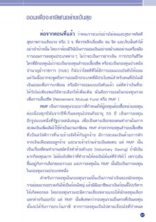 ÕÕ¡‡æ◊ËÕ®–‡°…’¬≥Õ¬Ë“ß‡ªÁπ ÿ¢

        µËÕ®“°µÕπ∑’Ë·≈È« «Ë“§π‡√“®–·°ËÕ¬Ë“ß‰¡Ë®π·≈– ÿ¢¿“æ®‘µ¥’
 ÿ¢¿“æ°“¬·¢Áß·√ß À√◊Õ 3 ®. ∑’Ë§«√À≈’°‡≈’Ë¬ß§◊Õ ®π ®‘µ ·≈–‡®Á∫π—Èπ∑”‰¥È
Õ¬Ë“ß‰√∫È“ßπ—π ‚¥¬‡√“µÈÕß¡’«π¬„π°“√ÕÕ¡‡ß‘πÕ¬Ë“ß ¡Ë”‡ ¡ÕºË“π‡§√◊Õß¡◊Õ
                È             ‘ —                                  Ë
°“√ÕÕ¡°“√≈ß∑ÿπª√–‡¿∑µË“ßÊ ‰¡Ë«Ë“®–‡ªÁπ°“√Ω“°‡ß‘π °“√ª√–°—π™’«‘µ
„§√∑’¡°Õß∑ÿπ‰¡Ë«“®–‡ªÁπ°Õß∑ÿπ ”√Õß‡≈’¬ß™’æ À√◊Õ®–‡ªÁπ°Õß∑ÿπ∫”‡ÀπÁ®
      Ë ’          Ë                    È
∫”π“≠¢È“√“™°“√ (°∫¢.) °Áπ—∫«Ë“‚™§¥’∑’Ë ‰¥È¡’°“√ÕÕ¡·∫∫∫—ß§—∫„ÀÈÕÕ¡
·µË«—ππ’ÈÕ¬“°®–æŸ¥∂÷ß°“√ÕÕ¡Õ’°ª√–‡¿∑∑’Ë¡’ª√–‚¬™πÏ ”À√—∫§π∑’Ë¬—ß‰¡Ë¡’
‡ß‘πÕÕ¡‡æ◊ËÕ°“√‡°…’¬≥ À√◊Õ¡’°“√ÕÕ¡·∫∫∫—ß§—∫·≈È« ·µË§‘¥«Ë“‡ß‘π∑’Ë®–
‰¥È√—∫‰¡Ë‡æ’¬ßæÕ°Á¡’∑“ß‡≈◊Õ°„ÀÈ‡æ‘Ë¡‡µ‘¡ π—Ëπ§◊Õ°“√ÕÕ¡„π°Õß∑ÿπ√«¡
‡æ◊ËÕ°“√‡≈’È¬ß™’æ (Retirement Mutual Fund À√◊Õ RMF )
           RMF ‡ªÁπ°“√≈ß∑ÿπ√–¬–¬“«∑’°”Àπ¥„ÀÈº≈ß∑ÿπµÈÕß´◊ÕÀπË«¬≈ß∑ÿπ
                                     Ë         ÈŸ           È
µËÕ‡π◊ËÕß∑ÿ°ª’π—∫®“°ª’∑’Ë‡√‘Ë¡≈ß∑ÿπ‰ª®π∂÷ßÕ“¬ÿ 55 ª’ ‡ªÁπ°“√≈ß∑ÿπ
Õ’°√Ÿª·∫∫Àπ÷Ëß∑’Ë√—∞∫“≈ π—∫ πÿπ ‡æ◊ËÕ‡ªÁπ∑“ß‡≈◊Õ°¢Õß§π∑”ß“π„π°“√
 – ¡‡ß‘π‡æ‘¡‡µ‘¡‰«È „™È®“¬„π¬“¡‡°…’¬≥ RMF µË“ß®“°°Õß∑ÿπ ”√Õß‡≈’¬ß™’æ
              Ë         Ë                                            È
∑’Ë‡ªÁπ «— ¥‘°“√∑’Ëπ“¬®È“ß®—¥„ÀÈ°—∫≈Ÿ°®È“ß ¡’°“√ – ¡‡ß‘π¥È«¬°“√À—°
®“°‡ß‘π‡¥◊Õπ¢Õß≈Ÿ°®È“ß ·≈–π“¬®È“ß√Ë«¡®Ë“¬‡ß‘π ¡∑∫ ·µË RMF π—Èπ
‡ªÁπ‡√◊ËÕß∑’Ë§π∑”ß“π ¡—§√„®∑”¥È«¬µ—«‡Õß (Voluntary Saving) ∂È“¡’‡ß‘π
¡“°°Á≈ß∑ÿπ¡“° ‰¡ËµÈÕß‰ªµ‘¥«Ë“∑’Ë∑”ß“π„ÀÈ≈ß‡ß‘π‰¥È·§Ë∑’Ë®”°—¥‰«È ‡æ√“–¡—π
¢÷ÈπÕ¬ŸË°—∫°“√‡≈◊Õ°¢Õß‡√“‡Õß ·≈–°“√≈ß∑ÿπ„π RMF π—Èπ∂◊Õ‡ªÁπ°“√≈ß∑ÿπ
„π°Õß∑ÿπ√«¡ª√–‡¿∑Àπ÷Ëß
            ”À√—∫°“√≈ß∑ÿπ„π°Õß∑ÿπ√«¡π—Èπ‡ªÁπ°“√π”‡ß‘π¢Õßπ—°≈ß∑ÿπ
√“¬¬ËÕ¬¡“°Õß√«¡°—π„ÀÈ‡ªÁπ°ÈÕπ„À≠Ë ·≈È«¡’¡ÕÕ“™’æ‡Õ“‡ß‘π°ÈÕππ’È‰ª∫√‘À“√
                                          ◊
„ÀÈ‡°‘¥¥Õ°º≈ ‚¥¬°Õß∑ÿπ√«¡®–¡’§«“¡‡ ’Ë¬ßÀ≈“¬·∫∫„ÀÈπ—°≈ß∑ÿπ‡≈◊Õ°
·µ°µË“ß°—πÕÕ°‰ª ·µË RMF π—Èπæ‘‡»…°«Ë“°Õß∑ÿπ√«¡Õ◊Ëπµ√ß∑’Ë‡ß‘π≈ß∑ÿπ
π—Èπ®–‰¥È√—∫°“√¬°‡«Èπ¿“…’ À“°°“√≈ß∑ÿπ‡ªÁπ‰ªµ“¡‡ß◊ËÕπ‰¢∑’Ë°”Àπ¥
                                                                       41
 