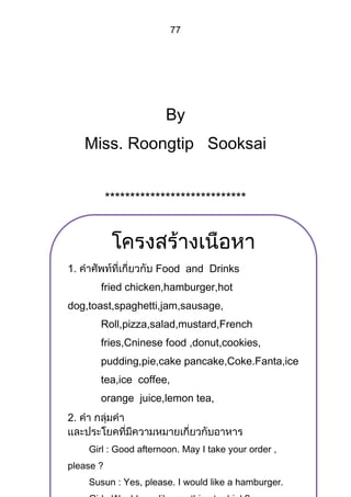 77




                       By
     Miss. Roongtip Sooksai


           ****************************




1.                   Food and Drinks
       fried chicken,hamburger,hot
dog,toast,spaghetti,jam,sausage,
       Roll,pizza,salad,mustard,French
       fries,Cninese food ,donut,cookies,
       pudding,pie,cake pancake,Coke.Fanta,ice
       tea,ice coffee,
       orange juice,lemon tea,
2.

     Girl : Good afternoon. May I take your order ,
please ?
     Susun : Yes, please. I would like a hamburger.
 