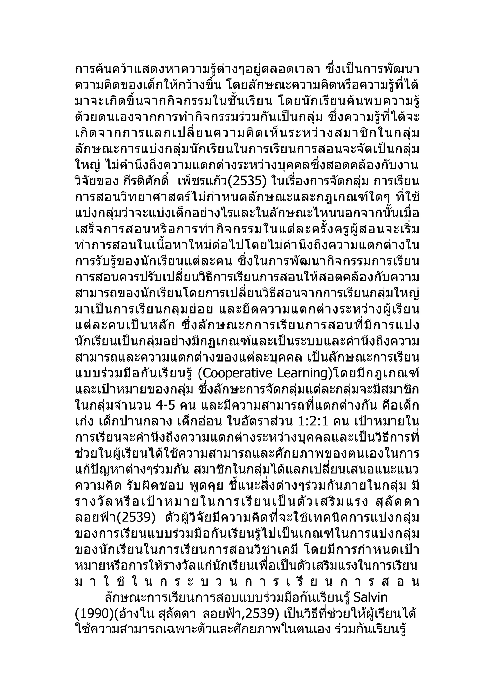 การค้นคว้าแสดงหาความรู้ต่างๆอยู่ตลอดเวลา ซึ่งเป็นการพัฒนา
ความคิดของเด็กให้กว้างขึ้น โดยลักษณะความคิดหรือความรูที่ได้              ้
มาจะเกิ ด ขึ้ น จากกิ จ กรรมในชั้ น เรี ย น โดยนั ก เรี ย นค้ น พบความรู้
ด้วยตนเองจากการทำา กิจกรรมร่วมกันเป็นกลุ่ม ซึ่งความรู้ที่ได้จะ
เกิ ด จากการแลกเปลี่ ย นความคิ ด เห็ น ระหว่ า งสมาชิ ก ในกลุ่ ม
ลักษณะการแบ่งกลุ่มนักเรียนในการเรียนการสอนจะจัดเป็นกลุ่ ม
ใหญ่ ไม่คำานึงถึงความแตกต่างระหว่างบุคคลซึ่งสอดคล้องกับงาน
วิจัยของ กีรติศักดิ์ เพ็ชรแก้ว(2535) ในเรื่องการจัดกลุ่ม การเรียน
การสอนวิทยาศาสตร์ ไม่กำา หนดลัก ษณะและกฎเกณฑ์ใ ดๆ ที่ใ ช้
แบ่งกลุ่มว่าจะแบ่งเด็กอย่างไรและในลักษณะไหนนอกจากนั้นเมื่อ
เสร็ จ การสอนหรื อ การทำา กิ จ กรรมในแต่ ล ะครั้ ง ครู ผู้ ส อนจะเริ่ ม
ทำา การสอนในเนื้อหาใหม่ต่อไปโดยไม่คำา นึงถึงความแตกต่างใน
การรับรู้ของนักเรียนแต่ละคน ซึ่ งในการพัฒนากิจ กรรมการเรีย น
การสอนควรปรับเปลี่ยนวิธีการเรียนการสอนให้สอดคล้องกับความ
สามารถของนักเรียนโดยการเปลี่ยนวิธีสอนจากการเรียนกลุ่มใหญ่
มาเป็ น การเรี ย นกลุ่ ม ย่ อ ย และยึ ด ความแตกต่ า งระหว่ า งผู้ เ รี ย น
แต่ ล ะคนเป็ น หลั ก ซึ่ ง ลั ก ษณะกการเรี ย นการสอนที่ มี ก ารแบ่ ง
นักเรียนเป็นกลุ่มอย่างมีกฏเกณฑ์และเป็นระบบและคำานึงถึงความ
สามารถและความแตกต่างของแต่ละบุคคล เป็นลักษณะการเรียน
แบบร่ ว มมื อ กั น เรี ย นรู้ (Cooperative Learning)โดยมี ก ฎเกณฑ์
และเป้าหมายของกลุ่ม ซึ่งลักษะการจัดกลุ่มแต่ละกลุ่มจะมีสมาชิก
ในกลุ่มจำา นวน 4-5 คน และมีความสามารถที่แตกต่างกัน คือเด็ก
เก่ง เด็กปานกลาง เด็กอ่อน ในอัตราส่วน 1:2:1 คน เป้าหมายใน
การเรียนจะคำานึงถึงความแตกต่างระหว่างบุคคลและเป็นวิธีการที่
ช่วยในผู้เรียนได้ใช้ความสามารถและศักยภาพของตนเองในการ
แก้ปัญหาต่างๆร่วมกัน สมาชิกในกลุ่มได้แลกเปลี่ยนเสนอแนะแนว
ความคิด รับผิ ดชอบ พู ดคุ ย ชี้แนะสิ่ งต่ างๆร่ วมกั น ภายในกลุ่ ม มี
รางวั ล หรื อ เป้ า หมายใ น การ เรี ย น เป็ น ตั ว เสริ มแ ร ง สุ ลั ดดา
ลอยฟ้ า (2539) ตั ว ผู้ วิ จั ย มี ค วามคิ ด ที่ จ ะใช้ เ ทคนิ ค การแบ่ ง กลุ่ ม
ของการเรีย นแบบร่วมมื อกั นเรีย นรู้ไปเป็ นเกณฑ์ใ นการแบ่ ง กลุ่ ม
ของนั ก เรี ย นในการเรี ย นการสอนวิ ช าเคมี โดยมี ก ารกำา หนดเป้ า
หมายหรือการให้รางวัลแก่นักเรียนเพื่อเป็นตัวเสริมแรงในการเรียน
ม า ใ ช้ ใ น ก ร ะ บ ว น ก า ร เ รี ย น ก า ร ส อ น
       ลักษณะการเรียนการสอบแบบร่วมมือกันเรียนรู้ Salvin
(1990)(อ้างใน สุลัดดา ลอยฟ้า,2539) เป็นวิธีที่ช่วยให้ผู้เรียนได้
ใช้ความสามารถเฉพาะตัวและศักยภาพในตนเอง ร่วมกันเรียนรู้
 