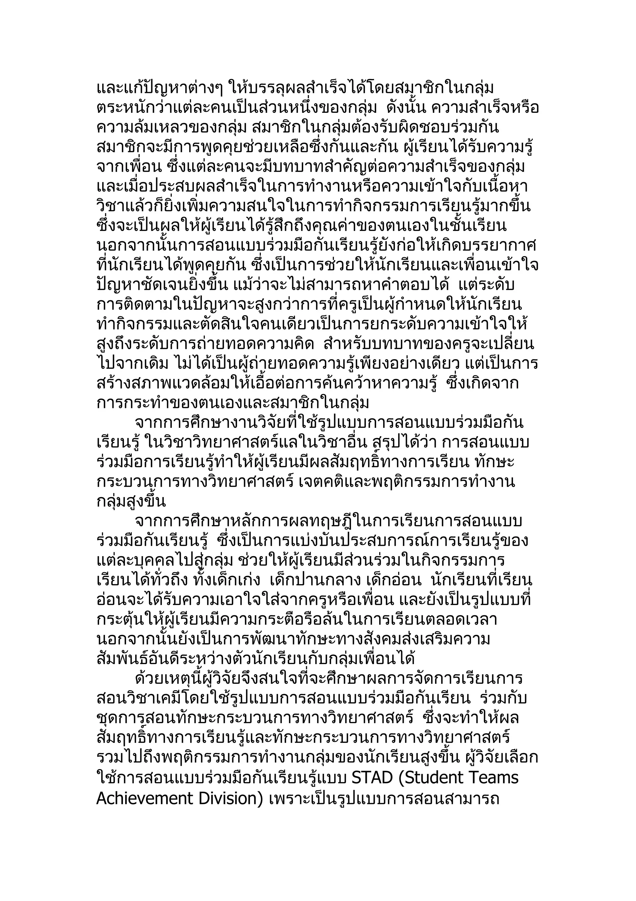 และแก้ปัญหาต่างๆ ให้บรรลุผลสำาเร็จได้โดยสมาชิกในกลุ่ม
ตระหนักว่าแต่ละคนเป็นส่วนหนึ่งของกลุ่ม ดังนั้น ความสำาเร็จหรือ
ความล้มเหลวของกลุ่ม สมาชิกในกลุ่มต้องรับผิดชอบร่วมกัน
สมาชิกจะมีการพูดคุยช่วยเหลือซึ่งกันและกัน ผูเรียนได้รับความรู้
                                                ้
จากเพื่อน ซึ่งแต่ละคนจะมีบทบาทสำาคัญต่อความสำาเร็จของกลุ่ม
และเมื่อประสบผลสำาเร็จในการทำางานหรือความเข้าใจกับเนื้อหา
วิชาแล้วก็ยิ่งเพิ่มความสนใจในการทำากิจกรรมการเรียนรู้มากขึ้น
ซึ่งจะเป็นผลให้ผู้เรียนได้รู้สึกถึงคุณค่าของตนเองในชั้นเรียน
นอกจากนั้นการสอนแบบร่วมมือกันเรียนรู้ยังก่อให้เกิดบรรยากาศ
ที่นักเรียนได้พูดคุยกัน ซึ่งเป็นการช่วยให้นักเรียนและเพื่อนเข้าใจ
ปัญหาชัดเจนยิ่งขึ้น แม้ว่าจะไม่สามารถหาคำาตอบได้ แต่ระดับ
การติดตามในปัญหาจะสูงกว่าการที่ครูเป็นผู้กำาหนดให้นักเรียน
ทำากิจกรรมและตัดสินใจคนเดียวเป็นการยกระดับความเข้าใจให้
สูงถึงระดับการถ่ายทอดความคิด สำาหรับบทบาทของครูจะเปลี่ยน
ไปจากเดิม ไม่ได้เป็นผู้ถ่ายทอดความรู้เพียงอย่างเดียว แต่เป็นการ
สร้างสภาพแวดล้อมให้เอื้อต่อการค้นคว้าหาความรู้ ซึ่งเกิดจาก
การกระทำาของตนเองและสมาชิกในกลุ่ม
       จากการศึกษางานวิจัยที่ใช้รูปแบบการสอนแบบร่วมมือกัน
เรียนรู้ ในวิชาวิทยาศาสตร์แลในวิชาอื่น สรุปได้ว่า การสอนแบบ
ร่วมมือการเรียนรู้ทำาให้ผู้เรียนมีผลสัมฤทธิ์ทางการเรียน ทักษะ
กระบวนการทางวิทยาศาสตร์ เจตคติและพฤติกรรมการทำางาน
กลุ่มสูงขึ้น
       จากการศึกษาหลักการผลทฤษฎีในการเรียนการสอนแบบ
ร่วมมือกันเรียนรู้ ซึ่งเป็นการแบ่งบันประสบการณ์การเรียนรู้ของ
แต่ละบุคคลไปสู่กลุ่ม ช่วยให้ผู้เรียนมีส่วนร่วมในกิจกรรมการ
เรียนได้ทั่วถึง ทั้งเด็กเก่ง เด็กปานกลาง เด็กอ่อน นักเรียนที่เรียน
อ่อนจะได้รับความเอาใจใส่จากครูหรือเพื่อน และยังเป็นรูปแบบที่
กระตุ้นให้ผู้เรียนมีความกระตือรือล้นในการเรียนตลอดเวลา
นอกจากนั้นยังเป็นการพัฒนาทักษะทางสังคมส่งเสริมความ
สัมพันธ์อันดีระหว่างตัวนักเรียนกับกลุ่มเพื่อนได้
       ด้วยเหตุนี้ผู้วิจัยจึงสนใจที่จะศึกษาผลการจัดการเรียนการ
สอนวิชาเคมีโดยใช้รูปแบบการสอนแบบร่วมมือกันเรียน ร่วมกับ
ชุดการสอนทักษะกระบวนการทางวิทยาศาสตร์ ซึ่งจะทำาให้ผล
สัมฤทธิ์ทางการเรียนรู้และทักษะกระบวนการทางวิทยาศาสตร์
รวมไปถึงพฤติกรรมการทำางานกลุ่มของนักเรียนสูงขึ้น ผู้วิจัยเลือก
ใช้การสอนแบบร่วมมือกันเรียนรู้แบบ STAD (Student Teams
Achievement Division) เพราะเป็นรูปแบบการสอนสามารถ
 