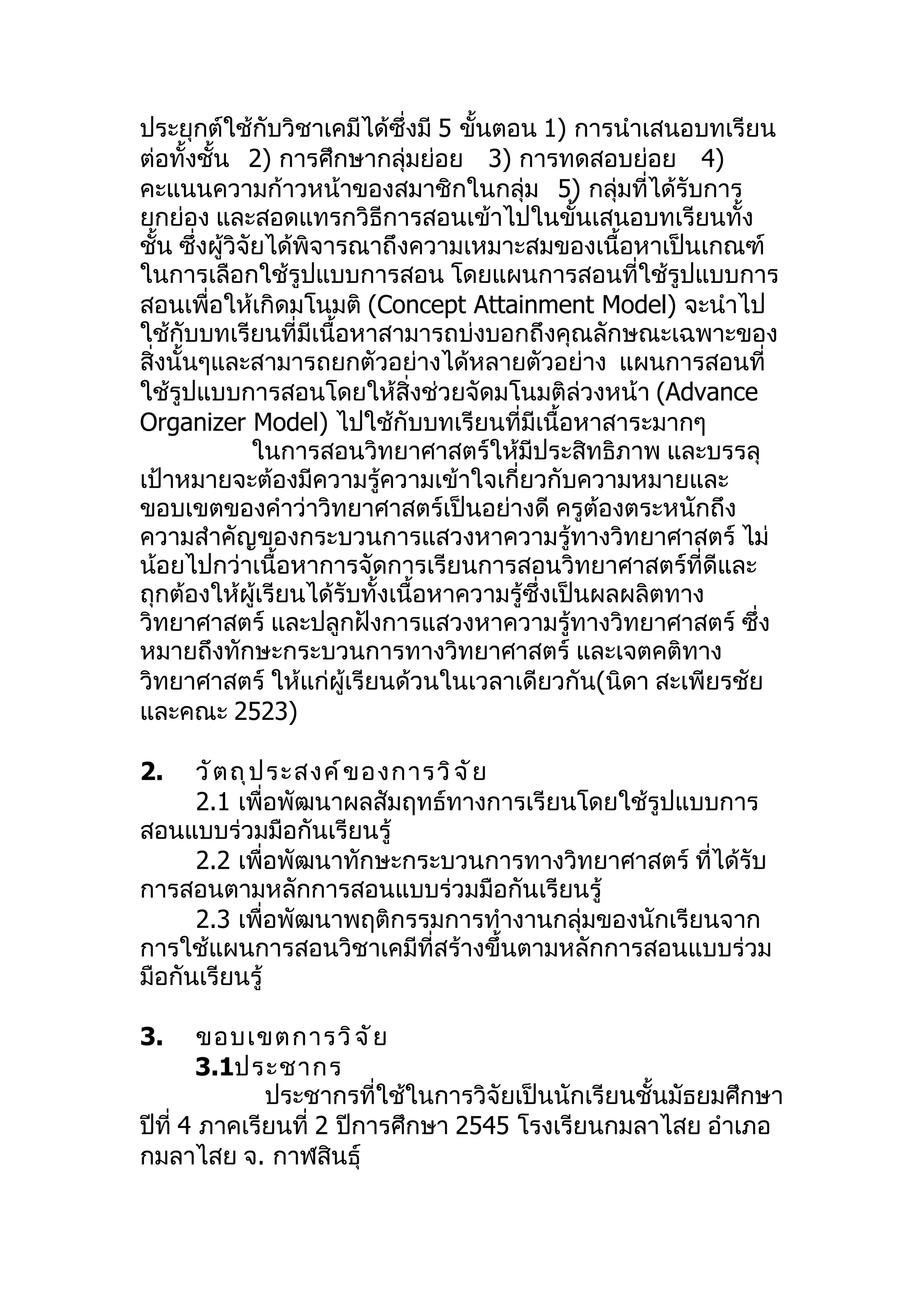 ประยุกต์ใช้กับวิชาเคมีได้ซึ่งมี 5 ขันตอน 1) การนำาเสนอบทเรียน
                                    ้
ต่อทั้งชั้น 2) การศึกษากลุ่มย่อย 3) การทดสอบย่อย 4)
คะแนนความก้าวหน้าของสมาชิกในกลุ่ม 5) กลุ่มที่ได้รับการ
ยกย่อง และสอดแทรกวิธีการสอนเข้าไปในขั้นเสนอบทเรียนทั้ง
ชั้น ซึ่งผู้วิจัยได้พิจารณาถึงความเหมาะสมของเนื้อหาเป็นเกณฑ์
ในการเลือกใช้รูปแบบการสอน โดยแผนการสอนที่ใช้รูปแบบการ
สอนเพื่อให้เกิดมโนมติ (Concept Attainment Model) จะนำาไป
ใช้กับบทเรียนที่มีเนื้อหาสามารถบ่งบอกถึงคุณลักษณะเฉพาะของ
สิ่งนั้นๆและสามารถยกตัวอย่างได้หลายตัวอย่าง แผนการสอนที่
ใช้รูปแบบการสอนโดยให้สิ่งช่วยจัดมโนมติล่วงหน้า (Advance
Organizer Model) ไปใช้กับบทเรียนที่มีเนื้อหาสาระมากๆ
                ในการสอนวิทยาศาสตร์ให้มีประสิทธิภาพ และบรรลุ
เป้าหมายจะต้องมีความรู้ความเข้าใจเกี่ยวกับความหมายและ
ขอบเขตของคำาว่าวิทยาศาสตร์เป็นอย่างดี ครูต้องตระหนักถึง
ความสำาคัญของกระบวนการแสวงหาความรู้ทางวิทยาศาสตร์ ไม่
น้อยไปกว่าเนื้อหาการจัดการเรียนการสอนวิทยาศาสตร์ที่ดีและ
ถุกต้องให้ผู้เรียนได้รับทั้งเนื้อหาความรู้ซึ่งเป็นผลผลิตทาง
วิทยาศาสตร์ และปลูกฝังการแสวงหาความรู้ทางวิทยาศาสตร์ ซึ่ง
หมายถึงทักษะกระบวนการทางวิทยาศาสตร์ และเจตคติทาง
วิทยาศาสตร์ ให้แก่ผู้เรียนด้วนในเวลาเดียวกัน(นิดา สะเพียรชัย
และคณะ 2523)

2.    วั ต ถุ ป ระสงค์ ข องการวิ จ ั ย
      2.1 เพื่อพัฒนาผลสัมฤทธ์ทางการเรียนโดยใช้รูปแบบการ
สอนแบบร่วมมือกันเรียนรู้
      2.2 เพื่อพัฒนาทักษะกระบวนการทางวิทยาศาสตร์ ที่ได้รับ
การสอนตามหลักการสอนแบบร่วมมือกันเรียนรู้
      2.3 เพื่อพัฒนาพฤติกรรมการทำางานกลุ่มของนักเรียนจาก
การใช้แผนการสอนวิชาเคมีที่สร้างขึ้นตามหลักการสอนแบบร่วม
มือกันเรียนรู้

3.      ขอบเขตการวิ จ ั ย
        3.1ประชากร
              ประชากรที่ใช้ในการวิจัยเป็นนักเรียนชั้นมัธยมศึกษา
ปีที่ 4 ภาคเรียนที่ 2 ปีการศึกษา 2545 โรงเรียนกมลาไสย อำาเภอ
กมลาไสย จ. กาฬสินธุ์
 
