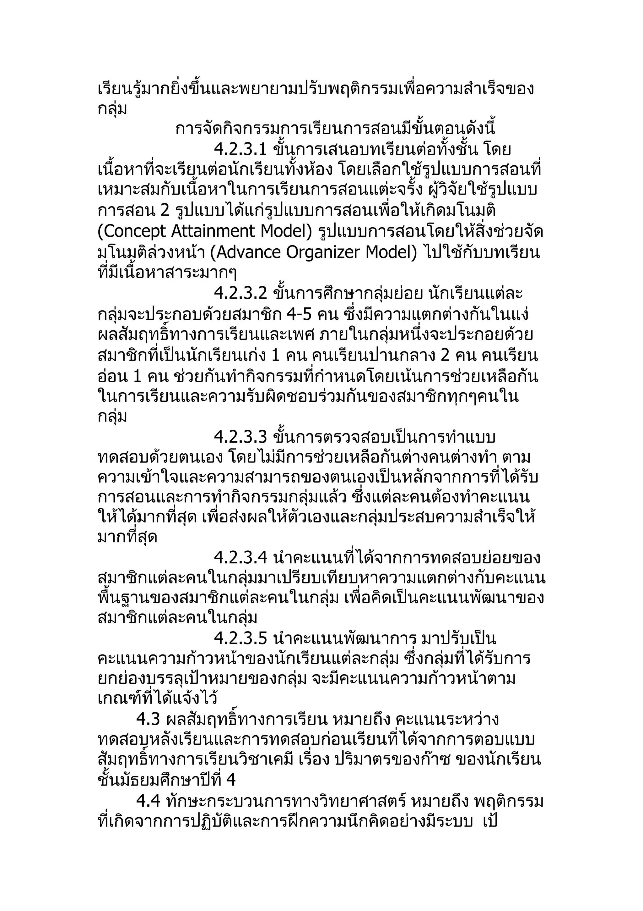 เรียนรู้มากยิ่งขึ้นและพยายามปรับพฤติกรรมเพื่อความสำาเร็จของ
กลุ่ม
              การจัดกิจกรรมการเรียนการสอนมีขั้นตอนดังนี้
                   4.2.3.1 ขันการเสนอบทเรียนต่อทั้งชั้น โดย
                             ้
เนื้อหาที่จะเรียนต่อนักเรียนทั้งห้อง โดยเลือกใช้รูปแบบการสอนที่
เหมาะสมกับเนื้อหาในการเรียนการสอนแต่ะจรั้ง ผูวิจัยใช้รูปแบบ
                                                   ้
การสอน 2 รูปแบบได้แก่รูปแบบการสอนเพื่อให้เกิดมโนมติ
(Concept Attainment Model) รูปแบบการสอนโดยให้สิ่งช่วยจัด
มโนมติล่วงหน้า (Advance Organizer Model) ไปใช้กับบทเรียน
ที่มีเนื้อหาสาระมากๆ
                   4.2.3.2 ขันการศึกษากลุ่มย่อย นักเรียนแต่ละ
                               ้
กลุ่มจะประกอบด้วยสมาชิก 4-5 คน ซึ่งมีความแตกต่างกันในแง่
ผลสัมฤทธิ์ทางการเรียนและเพศ ภายในกลุ่มหนึ่งจะประกอยด้วย
สมาชิกที่เป็นนักเรียนเก่ง 1 คน คนเรียนปานกลาง 2 คน คนเรียน
อ่อน 1 คน ช่วยกันทำากิจกรรมที่กำาหนดโดยเน้นการช่วยเหลือกัน
ในการเรียนและความรับผิดชอบร่วมกันของสมาชิกทุกๆคนใน
กลุ่ม
                   4.2.3.3 ขันการตรวจสอบเป็นการทำาแบบ
                                 ้
ทดสอบด้วยตนเอง โดยไม่มีการช่วยเหลือกันต่างคนต่างทำา ตาม
ความเข้าใจและความสามารถของตนเองเป็นหลักจากการที่ได้รับ
การสอนและการทำากิจกรรมกลุ่มแล้ว ซึ่งแต่ละคนต้องทำาคะแนน
ให้ได้มากที่สุด เพื่อส่งผลให้ตัวเองและกลุ่มประสบความสำาเร็จให้
มากที่สุด
                   4.2.3.4 นำาคะแนนที่ได้จากการทดสอบย่อยของ
สมาชิกแต่ละคนในกลุ่มมาเปรียบเทียบหาความแตกต่างกับคะแนน
พื้นฐานของสมาชิกแต่ละคนในกลุ่ม เพื่อคิดเป็นคะแนนพัฒนาของ
สมาชิกแต่ละคนในกลุ่ม
                   4.2.3.5 นำาคะแนนพัฒนาการ มาปรับเป็น
คะแนนความก้าวหน้าของนักเรียนแต่ละกลุ่ม ซึ่งกลุ่มที่ได้รับการ
ยกย่องบรรลุเป้าหมายของกลุ่ม จะมีคะแนนความก้าวหน้าตาม
เกณฑ์ที่ได้แจ้งไว้
         4.3 ผลสัมฤทธิ์ทางการเรียน หมายถึง คะแนนระหว่าง
ทดสอบหลังเรียนและการทดสอบก่อนเรียนที่ได้จากการตอบแบบ
สัมฤทธิ์ทางการเรียนวิชาเคมี เรื่อง ปริมาตรของก๊าซ ของนักเรียน
ชั้นมัธยมศึกษาปีที่ 4
         4.4 ทักษะกระบวนการทางวิทยาศาสตร์ หมายถึง พฤติกรรม
ที่เกิดจากการปฏิบัติและการฝึกความนึกคิดอย่างมีระบบ เป้
 
