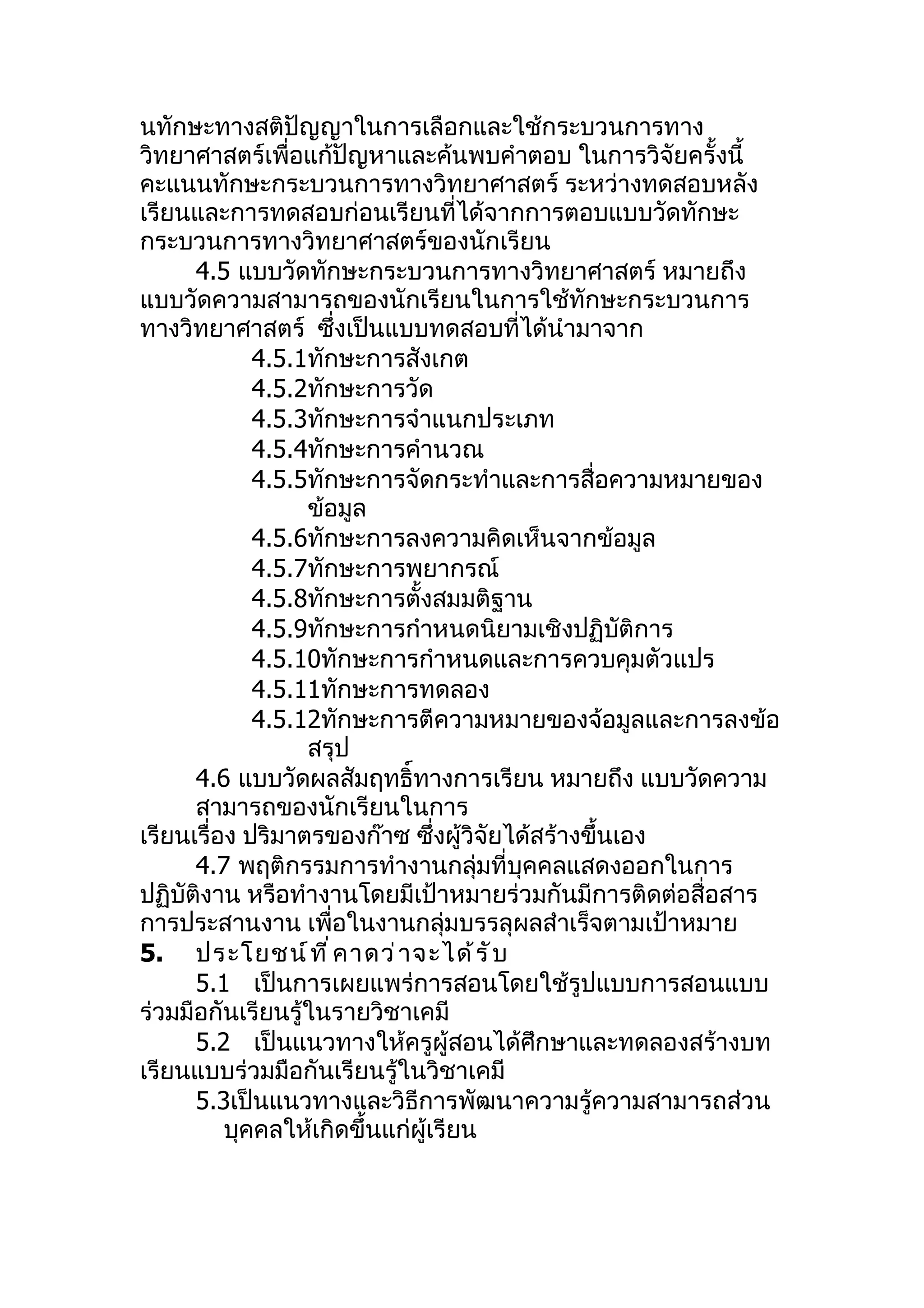 นทักษะทางสติปัญญาในการเลือกและใช้กระบวนการทาง
วิทยาศาสตร์เพื่อแก้ปัญหาและค้นพบคำาตอบ ในการวิจัยครั้งนี้
คะแนนทักษะกระบวนการทางวิทยาศาสตร์ ระหว่างทดสอบหลัง
เรียนและการทดสอบก่อนเรียนที่ได้จากการตอบแบบวัดทักษะ
กระบวนการทางวิทยาศาสตร์ของนักเรียน
      4.5 แบบวัดทักษะกระบวนการทางวิทยาศาสตร์ หมายถึง
แบบวัดความสามารถของนักเรียนในการใช้ทักษะกระบวนการ
ทางวิทยาศาสตร์ ซึ่งเป็นแบบทดสอบที่ได้นำามาจาก
             4.5.1ทักษะการสังเกต
             4.5.2ทักษะการวัด
             4.5.3ทักษะการจำาแนกประเภท
             4.5.4ทักษะการคำานวณ
             4.5.5ทักษะการจัดกระทำาและการสื่อความหมายของ
                  ข้อมูล
             4.5.6ทักษะการลงความคิดเห็นจากข้อมูล
             4.5.7ทักษะการพยากรณ์
             4.5.8ทักษะการตั้งสมมติฐาน
             4.5.9ทักษะการกำาหนดนิยามเชิงปฏิบัติการ
             4.5.10ทักษะการกำาหนดและการควบคุมตัวแปร
             4.5.11ทักษะการทดลอง
             4.5.12ทักษะการตีความหมายของจ้อมูลและการลงข้อ
                  สรุป
      4.6 แบบวัดผลสัมฤทธิ์ทางการเรียน หมายถึง แบบวัดความ
      สามารถของนักเรียนในการ
เรียนเรื่อง ปริมาตรของก๊าซ ซึ่งผู้วิจัยได้สร้างขึ้นเอง
      4.7 พฤติกรรมการทำางานกลุ่มที่บุคคลแสดงออกในการ
ปฏิบัติงาน หรือทำางานโดยมีเป้าหมายร่วมกันมีการติดต่อสื่อสาร
การประสานงาน เพื่อในงานกลุ่มบรรลุผลสำาเร็จตามเป้าหมาย
5. ประโยชน์ ท ี ่ ค าดว่ า จะได้ ร ั บ
      5.1 เป็นการเผยแพร่การสอนโดยใช้รูปแบบการสอนแบบ
ร่วมมือกันเรียนรู้ในรายวิชาเคมี
      5.2 เป็นแนวทางให้ครูผู้สอนได้ศึกษาและทดลองสร้างบท
เรียนแบบร่วมมือกันเรียนรู้ในวิชาเคมี
      5.3เป็นแนวทางและวิธีการพัฒนาความรู้ความสามารถส่วน
          บุคคลให้เกิดขึ้นแก่ผู้เรียน
 