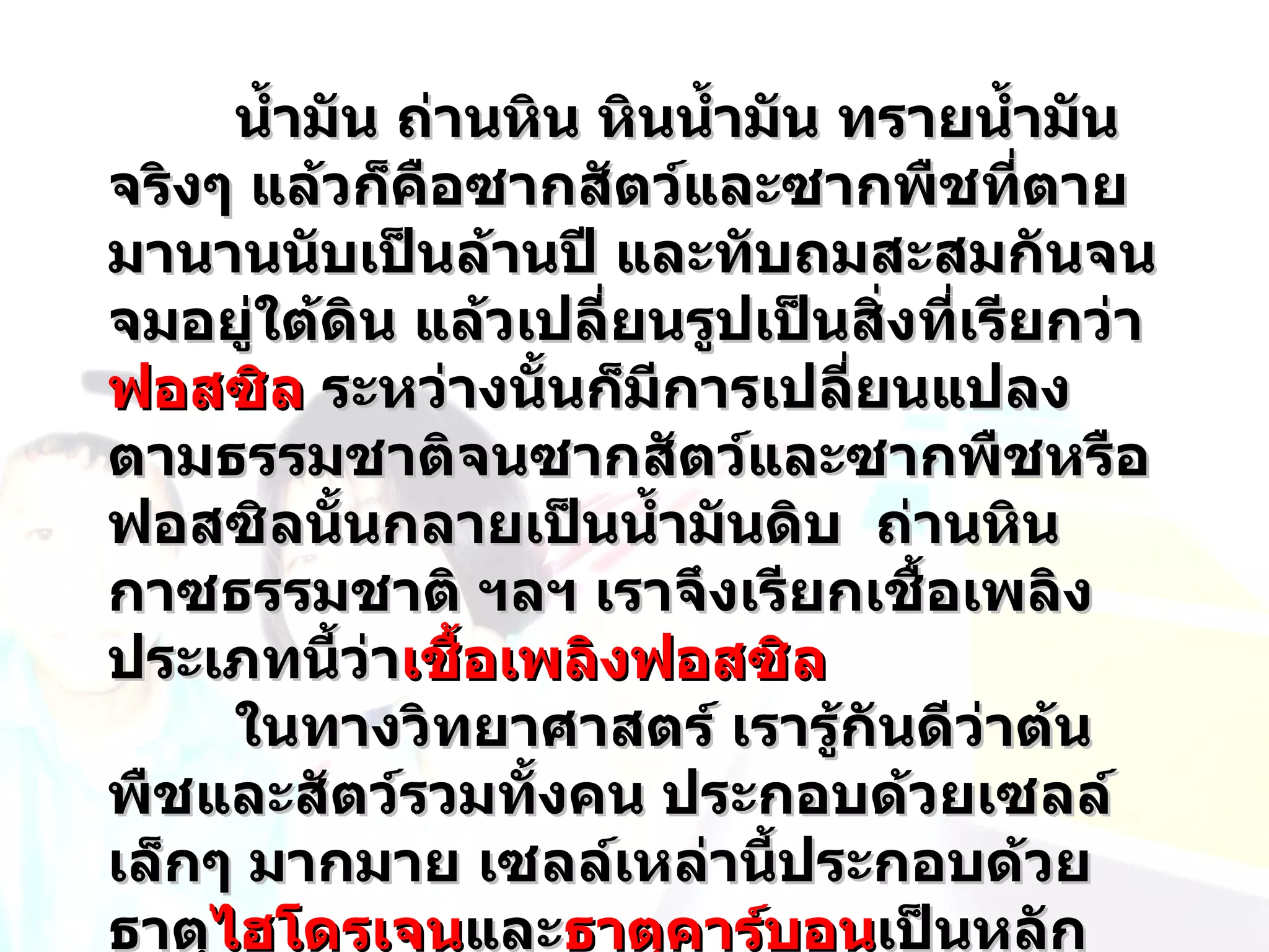 นำ้ามัน ถ่านหิน หินนำ้ามัน ทรายนำ้ามัน
จริงๆ แล้วก็คือซากสัตว์และซากพืชที่ตาย
มานานนับเป็นล้านปี และทับถมสะสมกันจน
จมอยู่ใต้ดิน แล้วเปลี่ยนรูปเป็นสิ่งที่เรียกว่า
ฟอสซิล ระหว่างนั้นก็มีการเปลี่ยนแปลง
ตามธรรมชาติจนซากสัตว์และซากพืชหรือ
ฟอสซิลนั้นกลายเป็นนำ้ามันดิบ ถ่านหิน
กาซธรรมชาติ ฯลฯ เราจึงเรียกเชื้อเพลิง
ประเภทนี้ว่าเชื้อเพลิงฟอสซิล
     ในทางวิทยาศาสตร์ เรารู้กันดีว่าต้น
พืชและสัตว์รวมทังคน ประกอบด้วยเซลล์
                  ้
เล็กๆ มากมาย เซลล์เหล่านี้ประกอบด้วย
ธาตุไฮโดรเจนและธาตุคาร์บอนเป็นหลัก
    ไฮโดรเจน
 