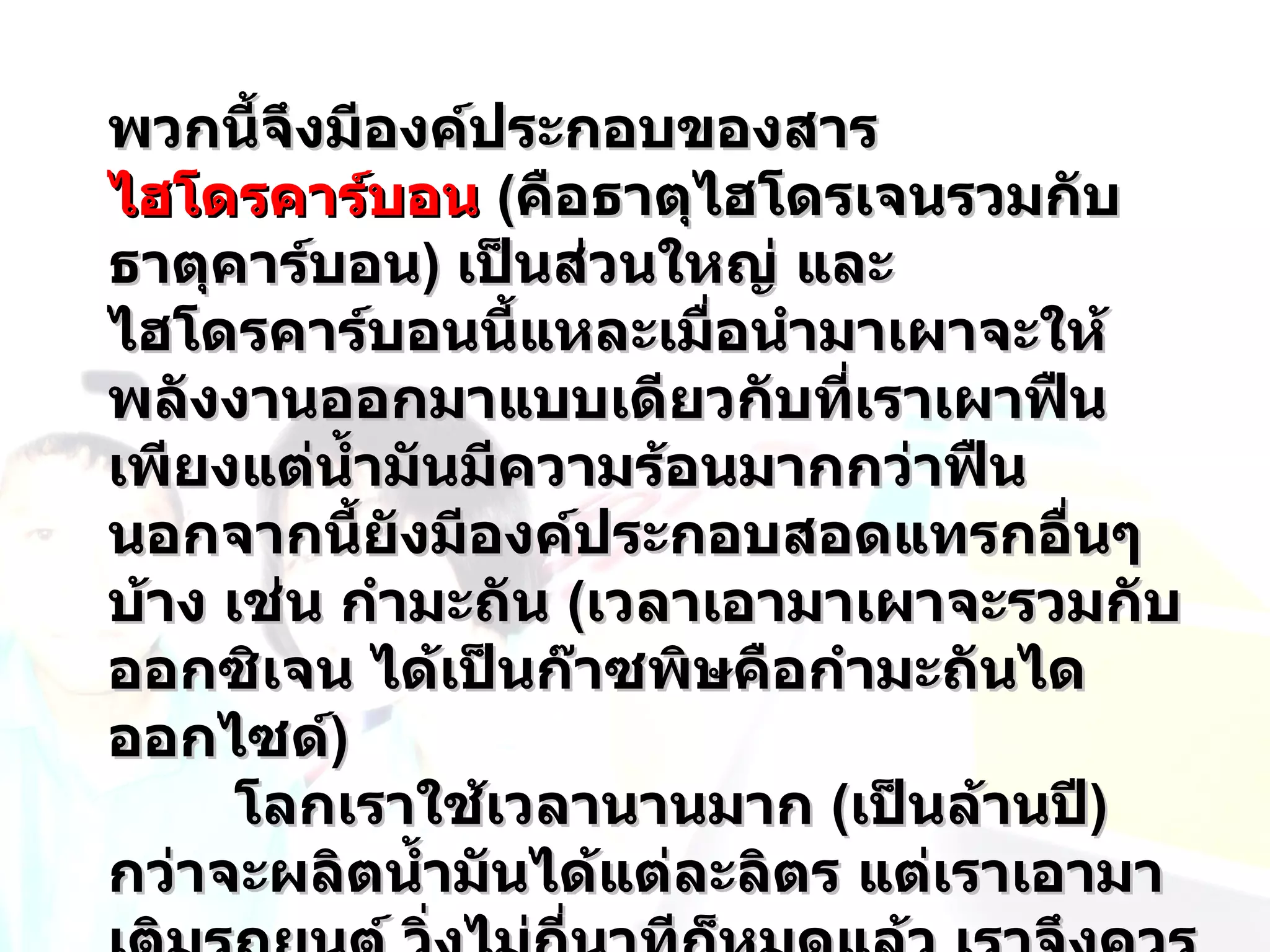 พวกนี้จึงมีองค์ประกอบของสาร
ไฮโดรคาร์บอน (คือธาตุไฮโดรเจนรวมกับ
ธาตุคาร์บอน) เป็นส่วนใหญ่ และ
ไฮโดรคาร์บอนนี้แหละเมือนำามาเผาจะให้
                         ่
พลังงานออกมาแบบเดียวกับที่เราเผาฟืน
เพียงแต่นำ้ามันมีความร้อนมากกว่าฟืน
นอกจากนี้ยังมีองค์ประกอบสอดแทรกอื่นๆ
บ้าง เช่น กำามะถัน (เวลาเอามาเผาจะรวมกับ
ออกซิเจน ได้เป็นก๊าซพิษคือกำามะถันได
ออกไซด์)
      โลกเราใช้เวลานานมาก (เป็นล้านปี)
กว่าจะผลิตนำ้ามันได้แต่ละลิตร แต่เราเอามา
 