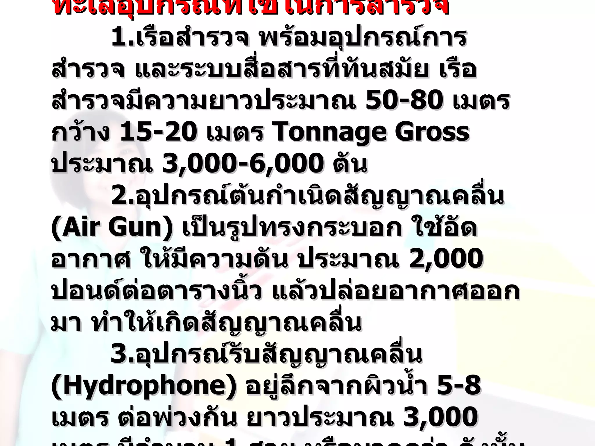ทะเลอุปกรณ์ทใช้ในการสำารวจ
            ี่
     1.เรือสำารวจ พร้อมอุปกรณ์การ
สำารวจ และระบบสื่อสารที่ทันสมัย เรือ
สำารวจมีความยาวประมาณ 50-80 เมตร
กว้าง 15-20 เมตร Tonnage Gross
ประมาณ 3,000-6,000 ตัน
     2.อุปกรณ์ต้นกำาเนิดสัญญาณคลื่น
(Air Gun) เป็นรูปทรงกระบอก ใช้อัด
อากาศ ให้มีความดัน ประมาณ 2,000
ปอนด์ต่อตารางนิ้ว แล้วปล่อยอากาศออก
มา ทำาให้เกิดสัญญาณคลื่น
     3.อุปกรณ์รับสัญญาณคลื่น
(Hydrophone) อยู่ลึกจากผิวนำ้า 5-8
เมตร ต่อพ่วงกัน ยาวประมาณ 3,000
 