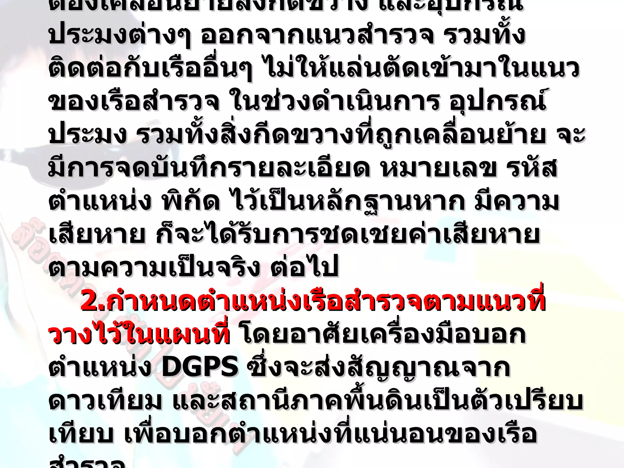 ต้องเคลื่อนย้ายสิ่งกีดขวาง และอุปกรณ์
ประมงต่างๆ ออกจากแนวสำารวจ รวมทั้ง
ติดต่อกับเรืออื่นๆ ไม่ให้แล่นตัดเข้ามาในแนว
ของเรือสำารวจ ในช่วงดำาเนินการ อุปกรณ์
ประมง รวมทั้งสิ่งกีดขวางที่ถูกเคลื่อนย้าย จะ
มีการจดบันทึกรายละเอียด หมายเลข รหัส
ตำาแหน่ง พิกัด ไว้เป็นหลักฐานหาก มีความ
เสียหาย ก็จะได้รบการชดเชยค่าเสียหาย
                  ั
ตามความเป็นจริง ต่อไป
   2.กำาหนดตำาแหน่งเรือสำารวจตามแนวที่
วางไว้ในแผนที่ โดยอาศัยเครื่องมือบอก
ตำาแหน่ง DGPS ซึ่งจะส่งสัญญาณจาก
ดาวเทียม และสถานีภาคพื้นดินเป็นตัวเปรียบ
เทียบ เพื่อบอกตำาแหน่งที่แน่นอนของเรือ
 