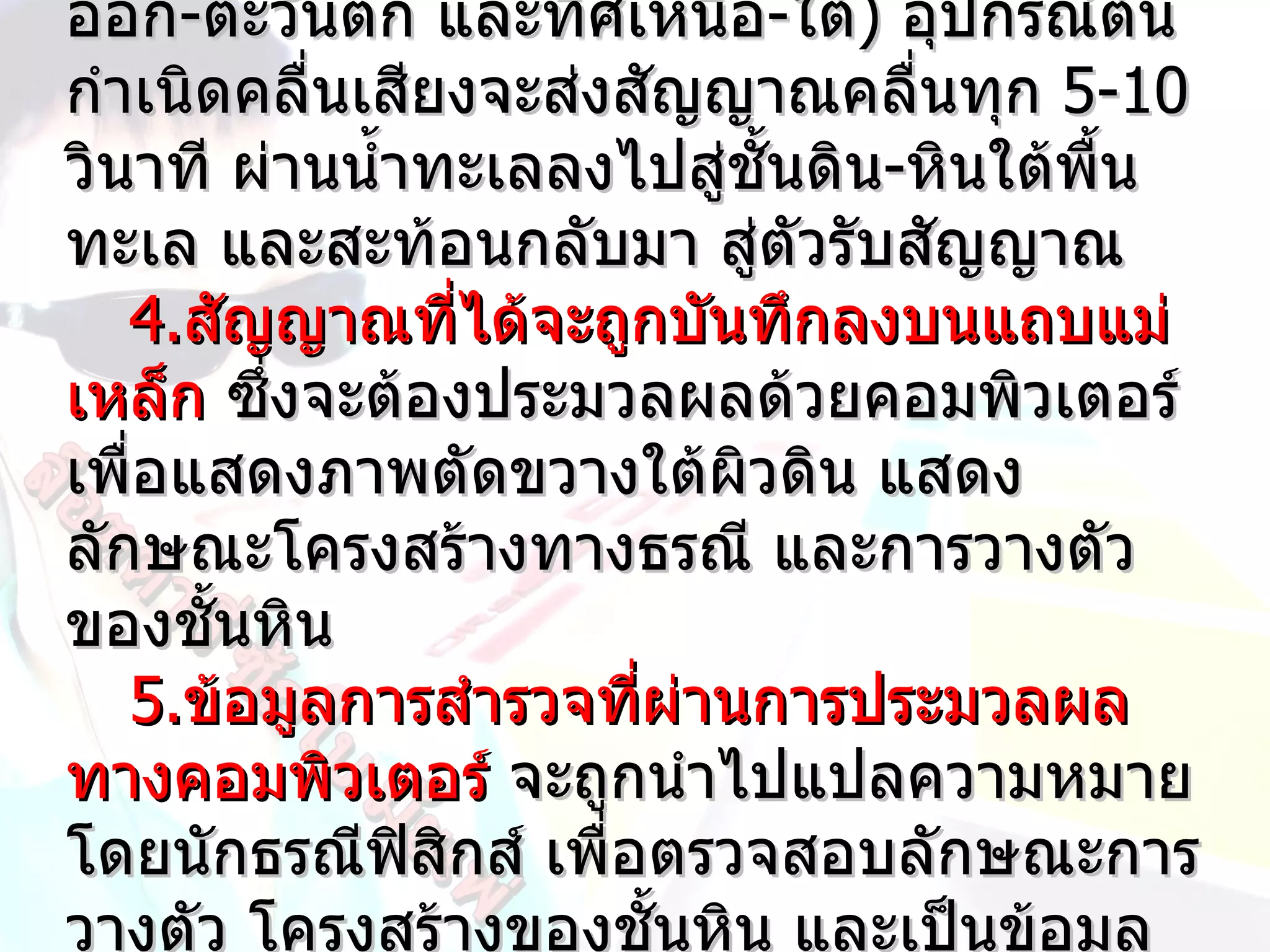 ออก-ตะวันตก และทิศเหนือ-ใต้) อุปกรณ์ต้น
กำำเนิดคลื่นเสียงจะส่งสัญญำณคลื่นทุก 5-10
วินำที ผ่ำนนำำำทะเลลงไปสูชัำนดิน-หินใต้พน
                          ่             ืำ
ทะเล และสะท้อนกลับมำ สู่ตัวรับสัญญำณ
   4.สัญญำณที่ได้จะถูกบันทึกลงบนแถบแม่
เหล็ก ซึงจะต้องประมวลผลด้วยคอมพิวเตอร์
        ่
เพือแสดงภำพตัดขวำงใต้ผิวดิน แสดง
   ่
ลักษณะโครงสร้ำงทำงธรณี และกำรวำงตัว
ของชัำนหิน
   5.ข้อมูลกำรสำำรวจที่ผ่ำนกำรประมวลผล
ทำงคอมพิวเตอร์ จะถูกนำำไปแปลควำมหมำย
โดยนักธรณีฟิสิกส์ เพื่อตรวจสอบลักษณะกำร
วำงตัว โครงสร้ำงของชัำนหิน และเป็นข้อมูล
 