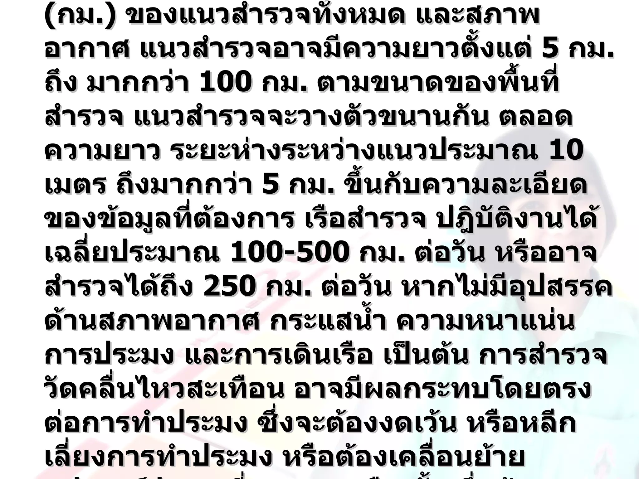 (กม.) ของแนวสำารวจทั้งหมด และสภาพ
อากาศ แนวสำารวจอาจมีความยาวตั้งแต่ 5 กม.
ถึง มากกว่า 100 กม. ตามขนาดของพื้นที่
สำารวจ แนวสำารวจจะวางตัวขนานกัน ตลอด
ความยาว ระยะห่างระหว่างแนวประมาณ 10
เมตร ถึงมากกว่า 5 กม. ขึ้นกับความละเอียด
ของข้อมูลทีต้องการ เรือสำารวจ ปฎิบัติงานได้
            ่
เฉลี่ยประมาณ 100-500 กม. ต่อวัน หรืออาจ
สำารวจได้ถึง 250 กม. ต่อวัน หากไม่มีอุปสรรค
ด้านสภาพอากาศ กระแสนำ้า ความหนาแน่น
การประมง และการเดินเรือ เป็นต้น การสำารวจ
วัดคลื่นไหวสะเทือน อาจมีผลกระทบโดยตรง
ต่อการทำาประมง ซึ่งจะต้องงดเว้น หรือหลีก
เลี่ยงการทำาประมง หรือต้องเคลื่อนย้าย
 