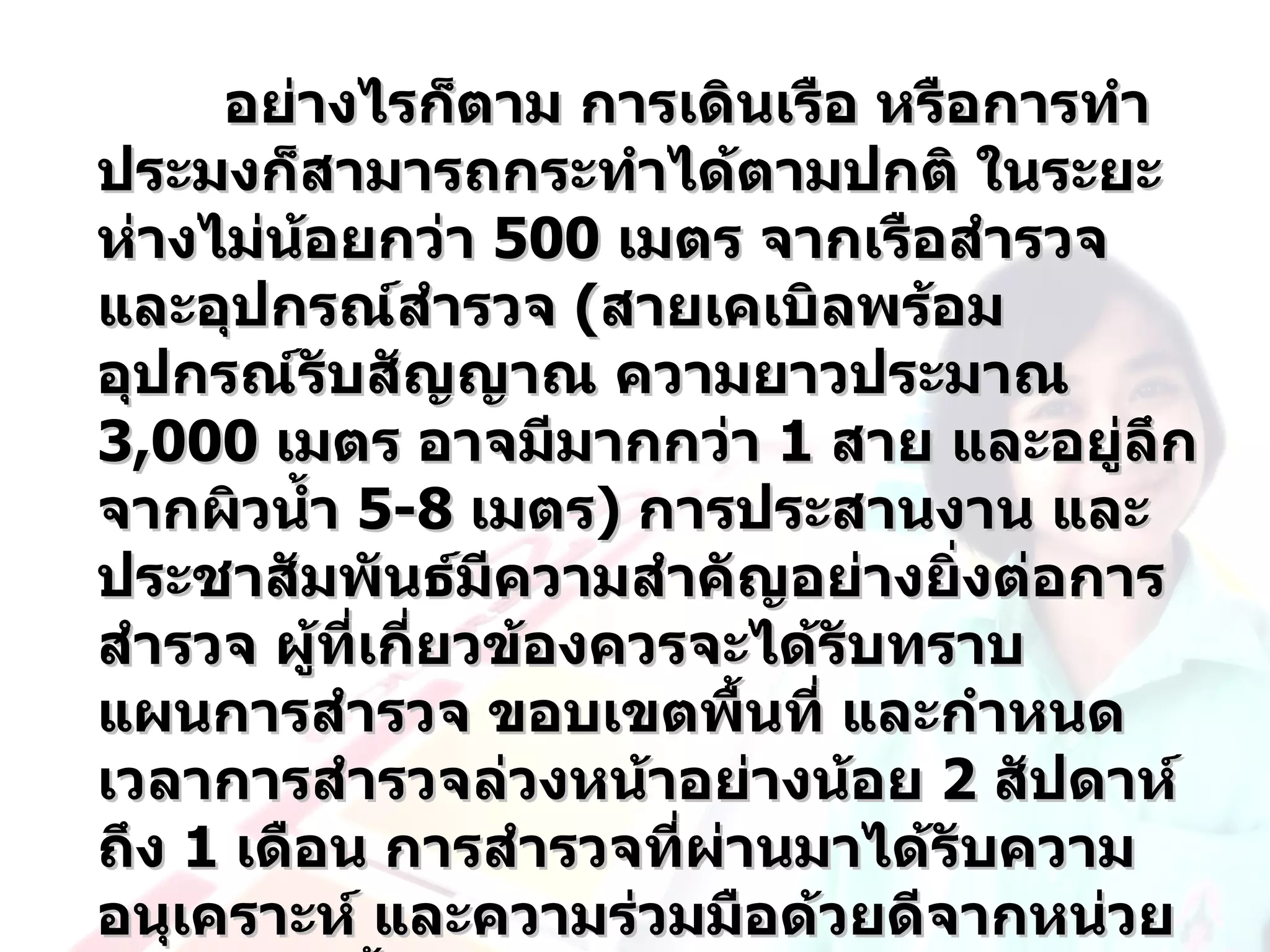 อย่างไรก็ตาม การเดินเรือ หรือการทำา
ประมงก็สามารถกระทำาได้ตามปกติ ในระยะ
ห่างไม่น้อยกว่า 500 เมตร จากเรือสำารวจ
และอุปกรณ์สำารวจ (สายเคเบิลพร้อม
อุปกรณ์รับสัญญาณ ความยาวประมาณ
3,000 เมตร อาจมีมากกว่า 1 สาย และอยู่ลึก
จากผิวนำ้า 5-8 เมตร) การประสานงาน และ
ประชาสัมพันธ์มีความสำาคัญอย่างยิ่งต่อการ
สำารวจ ผู้ที่เกี่ยวข้องควรจะได้รับทราบ
แผนการสำารวจ ขอบเขตพื้นที่ และกำาหนด
เวลาการสำารวจล่วงหน้าอย่างน้อย 2 สัปดาห์
ถึง 1 เดือน การสำารวจที่ผ่านมาได้รับความ
อนุเคราะห์ และความร่วมมือด้วยดีจากหน่วย
 