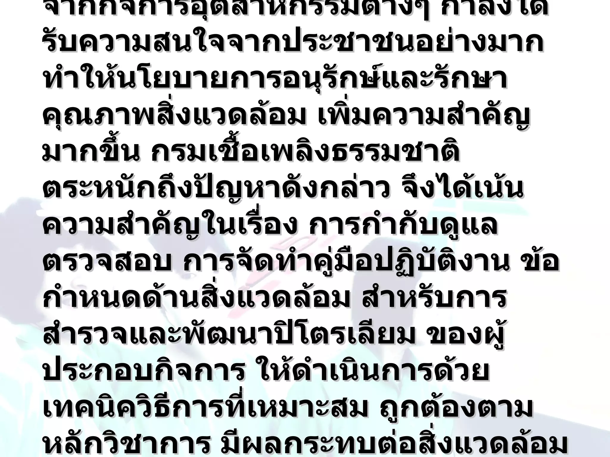 จากกิจการอุตสาหกรรมต่างๆ กำาลังได้
รับความสนใจจากประชาชนอย่างมาก
ทำาให้นโยบายการอนุรกษ์และรักษา
                      ั
คุณภาพสิ่งแวดล้อม เพิ่มความสำาคัญ
มากขึ้น กรมเชื้อเพลิงธรรมชาติ
ตระหนักถึงปัญหาดังกล่าว จึงได้เน้น
ความสำาคัญในเรื่อง การกำากับดูแล
ตรวจสอบ การจัดทำาคูมอปฏิบัตงาน ข้อ
                     ่ ื      ิ
กำาหนดด้านสิ่งแวดล้อม สำาหรับการ
สำารวจและพัฒนาปิโตรเลียม ของผู้
ประกอบกิจการ ให้ดำาเนินการด้วย
เทคนิควิธีการที่เหมาะสม ถูกต้องตาม
หลักวิชาการ มีผลกระทบต่อสิงแวดล้อม
                            ่
 