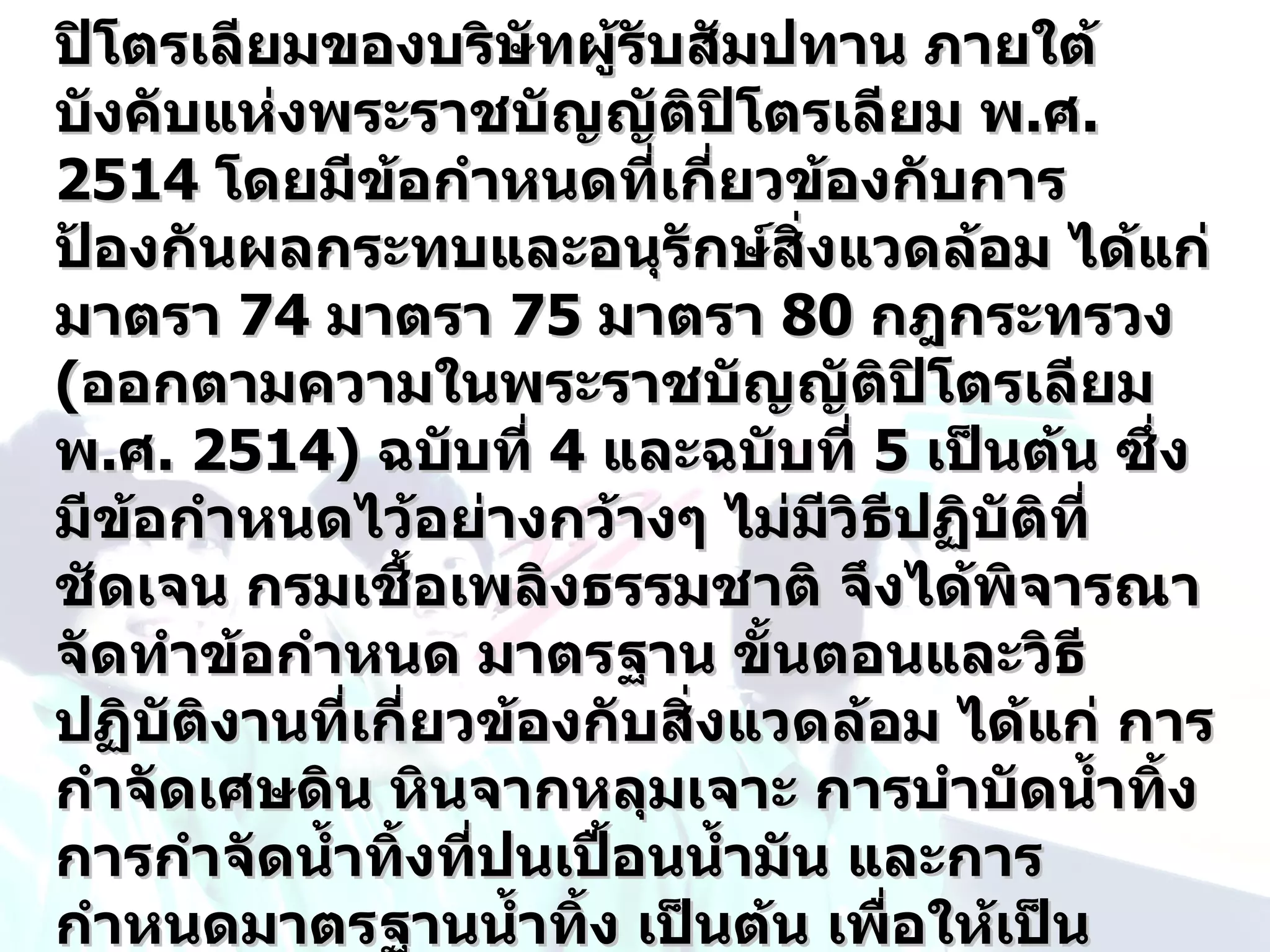 ปิโตรเลียมของบริษทผู้รับสัมปทาน ภายใต้
                      ั
บังคับแห่งพระราชบัญญัติปิโตรเลียม พ.ศ.
2514 โดยมีข้อกำาหนดที่เกี่ยวข้องกับการ
ป้องกันผลกระทบและอนุรักษ์สิ่งแวดล้อม ได้แก่
มาตรา 74 มาตรา 75 มาตรา 80 กฎกระทรวง
(ออกตามความในพระราชบัญญัติปิโตรเลียม
พ.ศ. 2514) ฉบับที่ 4 และฉบับที่ 5 เป็นต้น ซึ่ง
มีข้อกำาหนดไว้อย่างกว้างๆ ไม่มวิธีปฏิบัติที่
                                   ี
ชัดเจน กรมเชื้อเพลิงธรรมชาติ จึงได้พิจารณา
จัดทำาข้อกำาหนด มาตรฐาน ขั้นตอนและวิธี
ปฏิบัติงานที่เกี่ยวข้องกับสิ่งแวดล้อม ได้แก่ การ
กำาจัดเศษดิน หินจากหลุมเจาะ การบำาบัดนำ้าทิ้ง
การกำาจัดนำ้าทิ้งที่ปนเปื้อนนำ้ามัน และการ
กำาหนดมาตรฐานนำ้าทิ้ง เป็นต้น เพื่อให้เป็น
 