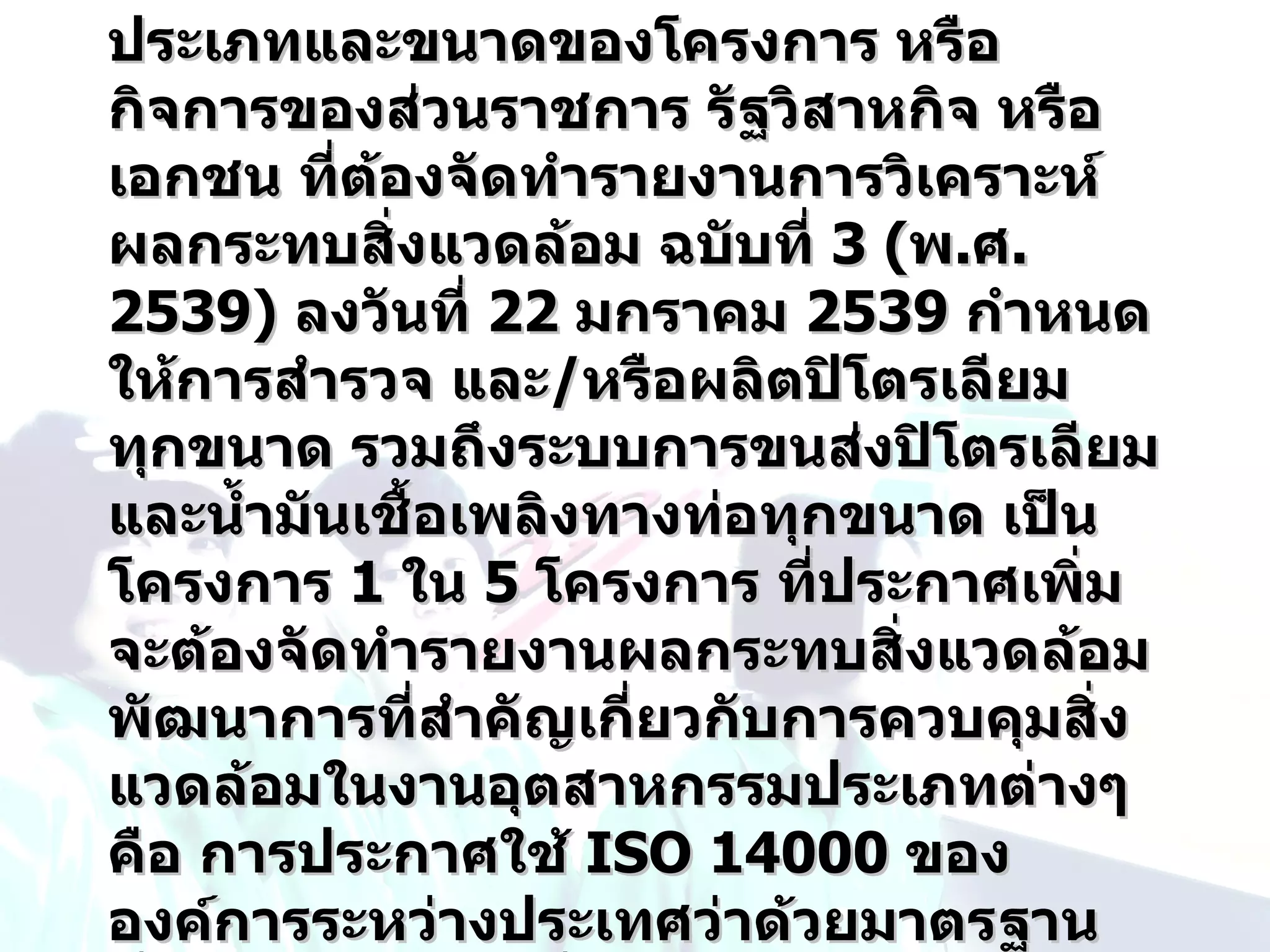 ประเภทและขนาดของโครงการ หรือ
กิจการของส่วนราชการ รัฐวิสาหกิจ หรือ
เอกชน ที่ต้องจัดทำารายงานการวิเคราะห์
ผลกระทบสิ่งแวดล้อม ฉบับที่ 3 (พ.ศ.
2539) ลงวันที่ 22 มกราคม 2539 กำาหนด
ให้การสำารวจ และ/หรือผลิตปิโตรเลียม
ทุกขนาด รวมถึงระบบการขนส่งปิโตรเลียม
และนำ้ามันเชื้อเพลิงทางท่อทุกขนาด เป็น
โครงการ 1 ใน 5 โครงการ ที่ประกาศเพิ่ม
จะต้องจัดทำารายงานผลกระทบสิ่งแวดล้อม
พัฒนาการที่สำาคัญเกี่ยวกับการควบคุมสิ่ง
แวดล้อมในงานอุตสาหกรรมประเภทต่างๆ
คือ การประกาศใช้ ISO 14000 ของ
องค์การระหว่างประเทศว่าด้วยมาตรฐาน
 
