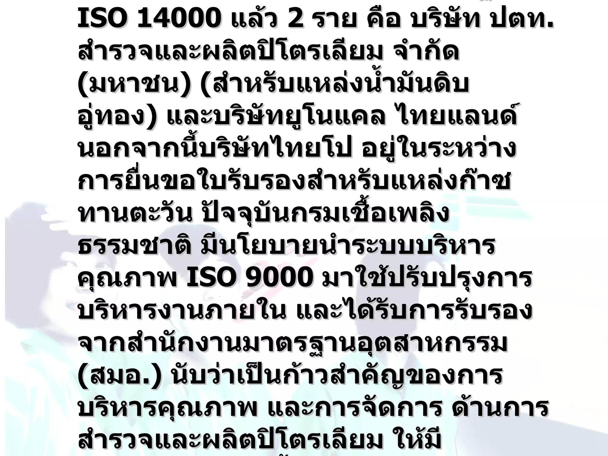 ISO 14000 แล้ว 2 ราย คือ บริษท ปตท.
                               ั
สำารวจและผลิตปิโตรเลียม จำากัด
(มหาชน) (สำาหรับแหล่งนำ้ามันดิบ
อู่ทอง) และบริษัทยูโนแคล ไทยแลนด์
นอกจากนี้บริษัทไทยโป อยู่ในระหว่าง
การยื่นขอใบรับรองสำาหรับแหล่งก๊าซ
ทานตะวัน ปัจจุบันกรมเชื้อเพลิง
ธรรมชาติ มีนโยบายนำาระบบบริหาร
คุณภาพ ISO 9000 มาใช้ปรับปรุงการ
บริหารงานภายใน และได้รับการรับรอง
จากสำานักงานมาตรฐานอุตสาหกรรม
(สมอ.) นับว่าเป็นก้าวสำาคัญของการ
บริหารคุณภาพ และการจัดการ ด้านการ
สำารวจและผลิตปิโตรเลียม ให้มี
 