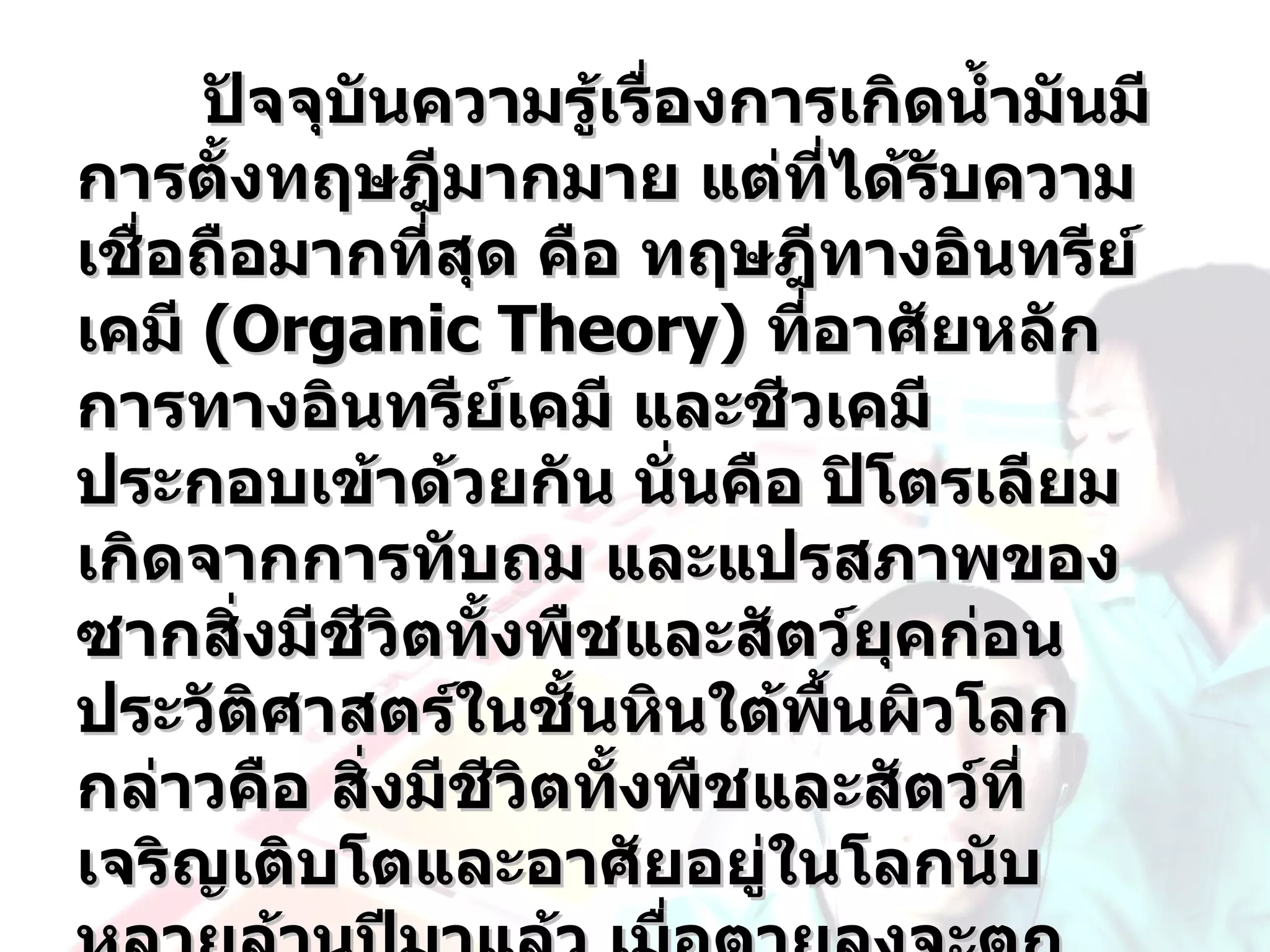 ปัจจุบันความรู้เรื่องการเกิดนำ้ามันมี
การตังทฤษฎีมากมาย แต่ทได้รบความ
       ้                      ี่ ั
เชื่อถือมากทีสุด คือ ทฤษฎีทางอินทรีย์
               ่
เคมี (Organic Theory) ทีอาศัยหลัก
                            ่
การทางอินทรีย์เคมี และชีวเคมี
ประกอบเข้าด้วยกัน นั่นคือ ปิโตรเลียม
เกิดจากการทับถม และแปรสภาพของ
ซากสิงมีชีวิตทังพืชและสัตว์ยุคก่อน
         ่       ้
ประวัตศาสตร์ในชันหินใต้พื้นผิวโลก
           ิ       ้
กล่าวคือ สิงมีชีวิตทังพืชและสัตว์ที่
             ่       ้
เจริญเติบโตและอาศัยอยู่ในโลกนับ
 