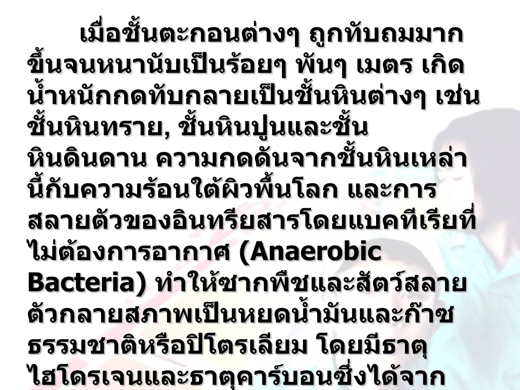 เมือชันตะกอนต่างๆ ถูกทับถมมาก
           ่ ้
ขึ้นจนหนานับเป็นร้อยๆ พันๆ เมตร เกิด
นำ้าหนักกดทับกลายเป็นชันหินต่างๆ เช่น
                          ้
ชั้นหินทราย, ชันหินปูนและชั้น
                 ้
หินดินดาน ความกดดันจากชันหินเหล่า
                                ้
นี้กับความร้อนใต้ผวพื้นโลก และการ
                    ิ
สลายตัวของอินทรียสารโดยแบคทีเรียที่
ไม่ตองการอากาศ (Anaerobic
      ้
Bacteria) ทำาให้ซากพืชและสัตว์สลาย
ตัวกลายสภาพเป็นหยดนำ้ามันและก๊าซ
ธรรมชาติหรือปิโตรเลียม โดยมีธาตุ
ไฮโดรเจนและธาตุคาร์บอนซึงได้จาก
                              ่
 