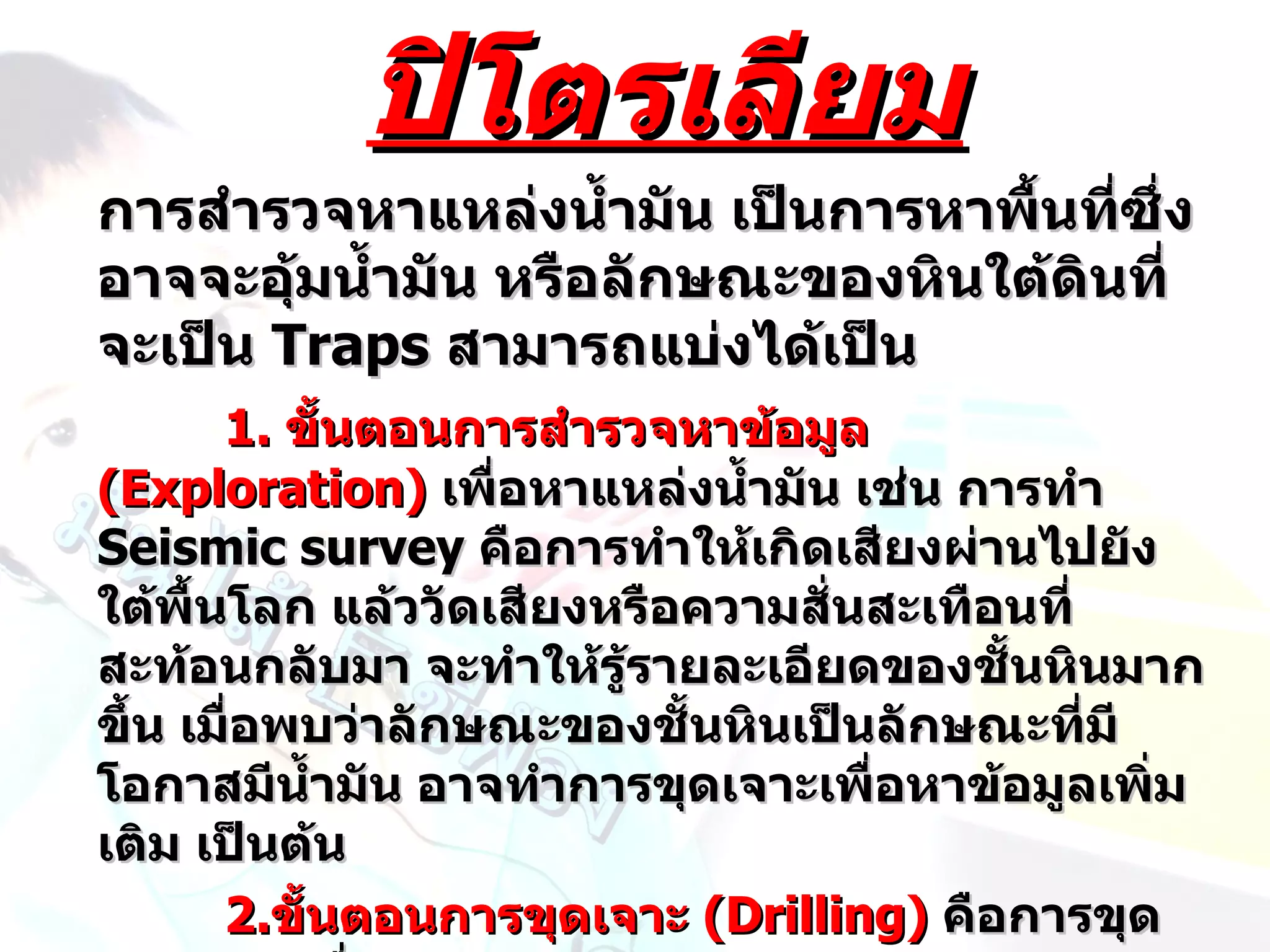 ปิโตรเลียม
การสำารวจหาแหล่งนำ้ามัน เป็นการหาพื้นที่ซึ่ง
อาจจะอุ้มนำ้ามัน หรือลักษณะของหินใต้ดินที่
จะเป็น Traps สามารถแบ่งได้เป็น
       1. ขันตอนการสำารวจหาข้อมูล
            ้
(Exploration) เพื่อหาแหล่งนำ้ามัน เช่น การทำา
Seismic survey คือการทำาให้เกิดเสียงผ่านไปยัง
ใต้พื้นโลก แล้ววัดเสียงหรือความสั่นสะเทือนที่
สะท้อนกลับมา จะทำาให้รู้รายละเอียดของชันหินมาก
                                         ้
ขึ้น เมือพบว่าลักษณะของชั้นหินเป็นลักษณะที่มี
        ่
โอกาสมีนำ้ามัน อาจทำาการขุดเจาะเพื่อหาข้อมูลเพิ่ม
เติม เป็นต้น
       2.ขั้นตอนการขุดเจาะ (Drilling) คือการขุด
 